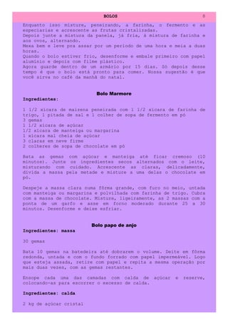 BOLOS                               8
Enquanto isso misture, peneirando, a farinha, o fermento e as
especiarias e acrescente as frutas cristalizadas.
Depois junte a mistura da panela, já fria, à mistura de farinha e
aos ovos, alternando.
Mexa bem e leve pra assar por um período de uma hora e meia a duas
horas.
Quando o bolo estiver frio, desenforme e embale primeiro com papel
alumínio e depois com filme plástico.
Agora guarde dentro de um armário por 15 dias. Só depois desse
tempo é que o bolo está pronto para comer. Nossa sugestão é que
você sirva no café da manhã do natal.


                          Bolo Marmore
Ingredientes:

1 1/2 xícara de maizena peneirada com 1 1/2 xícara de farinha de
trigo, 1 pitada de sal e 1 colher de sopa de fermento em pó
3 gemas
1 1/2 xícara de açúcar
1/2 xícara de manteiga ou margarina
1 xícara mal cheia de açúcar
3 claras em neve firme
2 colheres de sopa de chocolate em pó

Bata as gemas com açúcar e manteiga até ficar cremoso (10
minutos). Junte os ingredientes secos alternados com o leite,
misturando com cuidado. Acrescente as claras, delicadamente,
divida a massa pela metade e misture a uma delas o chocolate em
pó.

Despeje a massa clara numa fôrma grande, com furo no meio, untada
com manteiga ou margarina e polvilhada com farinha de trigo. Cubra
com a massa de chocolate. Misture, ligeiramente, as 2 massas com a
ponta de um garfo e asse em forno moderado durante 25 a 30
minutos. Desenforme e deixe esfriar.


                         Bolo papo de anjo
Ingredientes: massa

30 gemas

Bata 10 gemas na batedeira até dobrarem o volume. Deite em fôrma
redonda, untada e com o fundo forrado com papel impermeável. Logo
que esteja assada, retire com papel e repita a mesma operação por
mais duas vezes, com as gemas restantes.

Ensope cada uma das camadas com calda de açúcar        e   reserve,
colocando-as para escorrer o excesso de calda.

Ingredientes: calda

2 kg de açúcar cristal
 