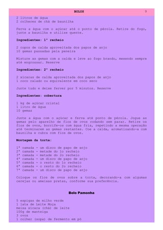 BOLOS                        9
2 litros de água
2 colheres de chá de baunilha

Ferva a água com o açúcar até o ponto de pérola. Retire do fogo,
junte a baunilha e utilize quente.

Ingredientes: 1º recheio

2 copos de calda aproveitada dos papos de anjo
10 gemas passadas pela peneira

Misture as gemas com a calda e leve ao fogo brando, mexendo sempre
até engrossar. Reserve

Ingredientes: 2º recheio

2 xícaras de calda aproveitada dos papos de anjo
1 coco ralado ou equivalente em coco seco

Junte tudo e deixe ferver por 5 minutos. Reserve

Ingredientes: cobertura

1 kg de açúcar cristal
1 litro de água
10 gemas

Junte a água com o açúcar e ferva até ponto de pérola. Jogue as
gemas pelo aparelho de fios de ovos rodando sem parar. Retire os
fios de ovos, borrife-os com água fria, repetindo a mesma operação
até terminarem as gemas restantes. Coe a calda, aromatizando-a com
baunilha e cubra com fios de ovos.

Montagem da torta:

1ª   camada   -   um disco de papo de anjo
2ª   camada   -   metade do 1o recheio
3ª   camada   -   metade do 2o recheio
4ª   camada   -   um disco de papo de anjo
5ª   camada   -   o resto do 1o recheio
6ª   camada   -   o resto do 2o recheio
7ª   camada   -   um disco de papo de anjo

Coloque os fios de ovos sobre a torta, decorando-a com algumas
cerejas ou ameixas pretas, conforme sua preferência.


                                Bolo Pamonha

5 espigas de milho verde
1 lata de Leite Moça
meixa xícara (chá) de leite
100g de manteiga
3 ovos
1 colher (sopa) de fermento em pó
 
