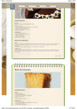 Buaiz Alimentos                                                                                                                          Page 2 of 9




                   INGREDIENTES:
                   ​
                   MASSA:
                   400gr de Mistura para Bolo Regina Sabor Festa
                   2 ovos
                   ¾ de xícara de leite
                   2 colheres de sopa de Capuccino Numero Um Tradicional
                   1 colher de sopa de cacau em pó
                   2 colheres de sopa de creme de leite
                   Canela em pó a gosto

                   COBERTURA:
                   1 lata de leite condensado
                   4 colheres de Capuccino Numero Um
                   1 colher de margarina
                   1 colher de licor de cacau
                   100gr de creme de leite


                   MODO DE PREPARO:
                   BOLO:
                   Adicione na batedeira a Mistura para Bolo Regina, o Cappuccino Numero Um, o cacau e a canela. Misture por 1
                   minuto na 1° velocidade e acrescente o leite, a mar garina, o creme de leite e misture por 2 minutos na 2°
                   velocidade.
                   Acrescente os ovos e deixe misturar por mais 3 minutos na 3° velocidade.

                   COBERTURA:
                   Coloque o leite condensado, a margarina e o cappuccino numa panela, leve ao fogo e cozinhe mexendo sem
                   parar, até levantar fervura. Cozinhe por mais 2 minutos retire do fogo, coloque o creme de leite e acrescente o
                   licor de cacau.



                                                                                                                        salvar receita




                   Bolo de Cenoura




                   INGREDIENTES:
                   MASSA:
                   3 cenouras grandes
                   2 xícaras (chá) de açúcar
                   2 xícaras (chá) de Farinha de Trigo Regina
                   1 xícara (chá) de óleo
                   4 ovos
                   1 colher (sopa) de fermento

                   COBERTURA:
                   ½ xícara (chá) de leite
                   1 xícara (chá) de Achocolatado Instantâneo Numero Um
                   ½ xícara (chá) de açúcar
                   1 colher (sopa) de margarina



http://www.buaizalimentos.com.br/2011/receitas_casa.php?categoria=Bolos                                                                   17/7/2011
 