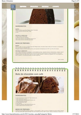 Buaiz Alimentos                                                                                                                        Page 6 of 9

                   Bolo de Brigadeiro




                   INGREDIENTES:
                   MASSA:
                   400gr de Mistura para Bolo Regina Sabor Chocolate
                   1/2 de xícara de (chá) de leite (150g)
                   2 ovos


                   RECHEIO E COBERTURA:
                   2 latas de leite condensado
                   2 colheres (sopa) de manteiga
                   meia xícara (chá) de Achocolatado Numero Um
                   meia xícara (chá) de chocolate granulado


                   MODO DE PREPARO:
                   MASSA:
                   Misture o leite, os ovos e a mistura para bolo Regina sabor chocolate. Bata à mão por 6 minutos ou na batedeira
                   por 3 minutos em velocidade alta.
                   Despeje a massa na fôrma e leve ao forno pré-aquecido à temperatura de 180º C por 35 a 40 minutos

                   RECHEIO E COBERTURA
                   Leve o leite condensado, a manteiga e o achocolatado ao fogo, mexendo sempre. Quando ferver, abaixe o fogo e
                   deixe cozinhar, sem parar de mexer, por cerca de 6 minutos ou até formar um creme consistente. Cubra uma
                   metade do bolo com este creme, arrume a outra metade, espalhe o restante do brigadeiro com uma espátula ou
                   faca e espalhe o chocolate granulado em toda a superfície.



                                                                                                                      salvar receita




                   Bolo de chocolate com café




                   INGREDIENTES:
                   2 copos (americano) Farinha de Trigo Numero Um
                   1 copo (americano) açúcar
                   1 copo (americano) Achocolatado Numero Um
                   1 copo (americano) de leite
                   1/2 copo (americano) óleo
                   2 ovos inteiros
                   2 colheres (sopa) de Café Solúvel Numero Um
                   1 colher (sopa) rasa de fermento em pó



                   MODO DE PREPARO:
                   Coloque em uma tigela a farinha, o açúcar, o achocolatado, o óleo, os ovos e a metade do copo de café e misture
                   com uma colher até o açúcar derreter. Na outra metade que ficou café no copo, colocar o fermento e misturar na

http://www.buaizalimentos.com.br/2011/receitas_casa.php?categoria=Bolos                                                                 17/7/2011
 