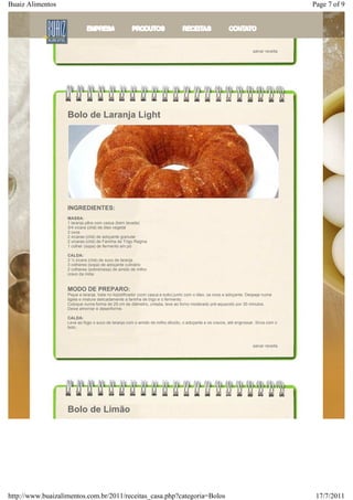 Buaiz Alimentos                                                                                                                       Page 7 of 9
                   massa sem bater.

                   Coloque em uma assadeira redonda untada e polvilhada leve ao forno quente. Em aproximadamente 1 hora
                   estará no ponto, desenforme, coloque a cobertura (leite condensado/ Achocolatado Numero Um e leite) e
                   granulado.



                                                                                                                     salvar receita




                   Bolo de Laranja Light




                   INGREDIENTES:
                   MASSA:
                   1 laranja pêra com casca (bem lavada)
                   3/4 xícara (chá) de óleo vegetal
                   3 ovos
                   2 xícaras (chá) de adoçante granular
                   2 xícaras (chá) de Farinha de Trigo Regina
                   1 colher (sopa) de fermento em pó

                   CALDA:
                   3 ½ xícara (chá) de suco de laranja
                   3 colheres (sopa) de adoçante culinário
                   2 colheres (sobremesa) de amido de milho
                   cravo da índia


                   MODO DE PREPARO:
                   Pique a laranja, bata no liqüidificador (com casca e tudo) junto com o óleo, os ovos e adoçante. Despeje numa
                   tigela e misture delicadamente a farinha de trigo e o fermento.
                   Coloque numa forma de 25 cm de diâmetro, untada, leve ao forno moderado pré-aquecido por 30 minutos.
                   Deixe amornar e desenforme.

                   CALDA:
                   Leve ao fogo o suco de laranja com o amido de milho diluído, o adoçante e os cravos, até engrossar. Sirva com o
                   bolo.



                                                                                                                     salvar receita




                   Bolo de Limão




http://www.buaizalimentos.com.br/2011/receitas_casa.php?categoria=Bolos                                                                17/7/2011
 