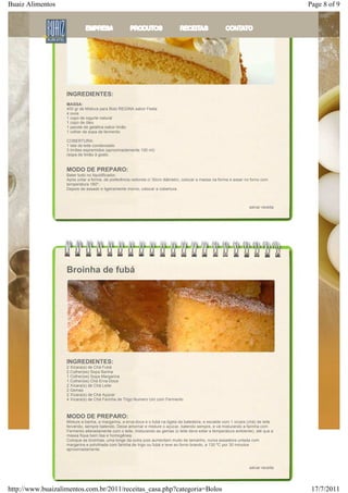 Buaiz Alimentos                                                                                                                        Page 8 of 9




                   INGREDIENTES:
                   MASSA:
                   400 gr de Mistura para Bolo REGINA sabor Festa
                   4 ovos
                   1 copo de iogurte natural
                   1 copo de óleo
                   1 pacote de gelatina sabor limão
                   1 colher de sopa de fermento

                   COBERTURA:
                   1 lata de leite condensado
                   3 limões espremidos (aproximadamente 100 ml)
                   raspa de limão à gosto


                   MODO DE PREPARO:
                   Bater tudo no liquidificador.
                   Após untar a forma, de preferência redonda c/ 30cm diâmetro, colocar a massa na forma e assar no forno com
                   temperatura 180º;
                   Depois de assado e ligeiramente morno, colocar a cobertura.



                                                                                                                      salvar receita




                   Broinha de fubá




                   INGREDIENTES:
                   2 Xícara(s) de Chá Fubá
                   2 Colher(es) Sopa Banha
                   1 Colher(es) Sopa Margarina
                   1 Colher(es) Chá Erva-Doce
                   2 Xícara(s) de Chá Leite
                   2 Gemas
                   2 Xícara(s) de Chá Açúcar
                   4 Xícara(s) de Chá Farinha de Trigo Numero Um com Fermento



                   MODO DE PREPARO:
                   Misture a banha, a margarina, a erva-doce e o fubá na tigela da batedeira, e escalde com 1 xícara (chá) de leite
                   fervendo, sempre batendo. Deixe amornar e misture o açúcar, batendo sempre, e vá misturando a farinha com
                   Fermento alteradamente com o leite, misturando as gemas (o leite deve estar a temperatura ambiente), até que a
                   massa fique bem lisa e homogênea.
                   Coloque as broinhas, uma longe da outra pois aumentam muito de tamanho, numa assadeira untada com
                   margarina e polvilhada com farinha de trigo ou fubá e leve ao forno brando, a 130 ºC por 30 minutos
                   aproximadamente.



                                                                                                                      salvar receita




http://www.buaizalimentos.com.br/2011/receitas_casa.php?categoria=Bolos                                                                 17/7/2011
 
