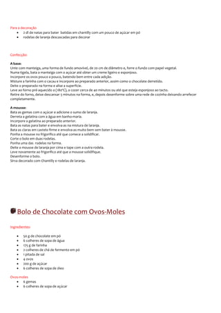 Para a decoração
    • 2 dl de natas para bater batidas em chantilly com um pouco de açúcar em pó
    • rodelas de laranja descascadas para decorar



Confecção:

A base:
Unte com manteiga, uma forma de fundo amovível, de 20 cm de diâmetro e, forre o fundo com papel vegetal.
Numa tigela, bata a manteiga com o açúcar até obter um creme ligeiro e esponjoso.
Incorpore os ovos pouco a pouco, batendo bem entre cada adição.
Misture a farinha com o cacau e incorpore ao preparado anterior, assim como o chocolate derretido.
Deite o preparado na forma e alise a superfície.
Leve ao forno pré-aquecido a (180ºC), a cozer cerca de 40 minutos ou até que esteja esponjoso ao tacto.
Retire do forno, deixe descansar 5 minutos na forma, e, depois desenforme sobre uma rede de cozinha deixando arrefecer
completamente.

A mousse:
Bata as gemas com o açúcar e adicione o sumo de laranja.
Derreta a gelatina com a água em banho-maria.
Incorpore a gelatina ao preparado anterior.
Bata as natas para bater e envolva-as na mistura de laranja.
Bata as claras em castelo firme e envolva-as muito bem sem bater à mousse.
Ponha a mousse no frigorífico até que comece a solidificar.
Corte o bolo em duas rodelas.
Ponha uma das rodelas na forma.
Deite a mousse de laranja por cima e tape com a outra rodela.
Leve novamente ao frigorífico até que a mousse solidifique.
Desenforme o bolo.
Sirva decorado com Chantilly e rodelas de laranja.




    Bolo de Chocolate com Ovos-Moles
Ingredientes:

    •   50 g de chocolate em pó
    •   6 colheres de sopa de água
    •   175 g de farinha
    •   2 colheres de chá de fermento em pó
    •   1 pitada de sal
    •   4 ovos
    •   200 g de açúcar
    •   6 colheres de sopa de óleo

Ovos-moles
   • 6 gemas
   • 6 colheres de sopa de açúcar
 
