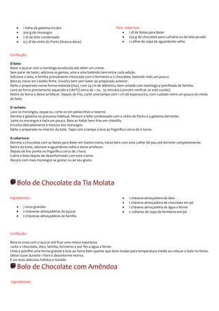 •   1 folha de gelatina incolor                                   Para cobertura
    •   300 g de morangos                                                 • 1 dl de Natas para Bater
    •   2 dl de leite condensado                                          • 250 g de chocolate para culinária ou de leite picado
    •   0,5 dl de vinho do Porto (branco doce)                            • 1 colher de sopa de aguardente velha


Confecção:

O bolo:
Bater o açúcar com a manteiga amolecida até obter um creme.
Sem parar de bater, adicione as gemas, uma a uma batendo bem entre cada adição.
Adicione o leite, a farinha previamente misturada com o fermento e o chocolate, batendo mais um pouco.
Bata as claras em castelo firme. Envolva bem sem bater ao preparado anterior.
Deite o preparado numa forma redonda (lisa), com 24 cm de diâmetro, bem untada com manteiga e polvilhada de farinha.
Leve ao forno previamente aquecido a (180ºC) cerca de + ou - 35 minutos (convém verificar se está cozido).
Retire do forno e deixe arrefecer. Depois de frio, corte uma tampa com 1 cm de espessura e, com cuidado retire um pouco do miolo
do bolo.

O recheio:
Lave os morangos, seque-os, corte-os em pedacinhos e reserve.
Derreta a gelatina no processo habitual. Misture o leite condensado com o vinho do Porto e a gelatina derretida.
Junte os morangos e bata um pouco. Bata as Natas bem frias em chantilly.
Envolva delicadamente à mistura dos morangos.
Deite o preparado no interior do bolo. Tape com a tampa e leve ao frigorífico cerca de 6 horas.

A cobertura:
Derreta o chocolate com as Natas para Bater em banho-maria, mexa bem com uma colher de pau até derreter completamente.
Retire do lume, adicione a aguardente velha e deixe arrefecer.
Depois de frio ponha no frigorífico cerca de 2 hora.
Cubra o bolo depois de desenformado com este creme.
Decore com mais morangos se gostar ou ao seu gosto.




    Bolo de Chocolate da Tia Molata
Ingredientes:                                                             •   1 chávena almoçadeira de óleo
                                                                          •   1 chávena almoçadeira de chocolate em pó
    •   7 ovos grandes                                                    •   1 chávena almoçadeira de água a ferver
    •   2 chávenas almoçadeiras de açúcar                                 •   2 colheres de sopa de fermento em pó
    •   2 chávenas almoçadeiras de farinha



Confecção:

Bata os ovos com o açúcar até ficar uma massa esponjosa.
Junte o chocolate, óleo, farinha, fermento e por fim a água a ferver.
Unte e polvilhe uma forma grande e leve ao forno bem quente que deve mudar para temperatura média ao colocar o bolo no forno.
Deixe cozer durante 1 hora e desenforme morno.
É um bolo delicioso fofinho e húmido

    Bolo de Chocolate com Amêndoa
Ingredientes:
 