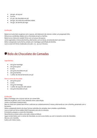 •   500 grs. de açúcar
    •   14 ovos
    •   50 grs. de chocolate em pó
    •   400 grs. de miolo de amêndoa ralada
    •   100 grs. de farinha de trigo



Confecção:

Batem-se muito bem as gemas com o açúcar, até dobrarem de volume e obter um preparado fofo.
Mistura-se a amêndoa ralada com o chocolate em pó e a farinha.
Batem-se as claras em castelo firme com um pouco de açúcar.
Junte à gemada a mistura da farinha, alternando com as claras, envolvendo bem sem bater.
Deite o preparado numa forma untada com manteiga e polvilhada de farinha.
Leve a cozer em forno moderado cerca de + ou - 45 a 50 minutos.




    Bolo de Chocolate de Camadas
Ingredientes:

    •   200 g de manteiga
    •   200 g de açúcar
    •   6 ovos
    •   200 g de chocolate em pó
    •   200 g de farinha
    •   1 colher de chá de fermento em pó

Para o creme de chocolate
    • 200 g de açúcar
    • 2 ovos
    • 200 g de manteiga
    • 1 colher de sopa de café solúvel
    • 100 g de chocolate em pó



Confecção:
Bata a manteiga com o açúcar até ter um creme fofo.
Adicione as gemas, uma a uma, batendo entre cada adição.
Junte o chocolate e misture bem.
Bata as claras em castelo bem firme e adicione-as cuidadosamente à massa, alternando-as com a farinha, peneirada com o
fermento.
Deite o preparado dentro de duas formas redondas de camadas, bem untadas e polvilhadas.
Leve a cozer em forno médio (180ºC) durante cerca de 20 minutos.
Entretanto, prepare o creme de chocolate.
Desenforme os bolos sobre uma rede e deixe arrefecer.
Ligue os dois bolos com o creme de chocolate, ou com ovos-moles, ou com o restante creme de chocolate.
Decore com chantilly.
Cubra com meias nozes.
 
