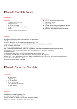 Bolo de Chocolate Branco
Ingredientes:
                                                                    Para a cobertura
Para o bolo                                                             • 250 grs. de chocolate branco ralado
    • 110 grs. de farinha de trigo                                      • 5 dl de leite gordo
    • 120 grs. de açúcar                                                • 2 gemas de ovos
    • 80 grs. de manteiga                                               • 1 colher de sobremesa cheia de amido de milho
    • 300 grs. de chocolate branco ralado                               • 4 gotas de essência de baunilha
    • 5 ovos                                                            • raspas de chocolate branco para decoração
    • 1 colher de chá de fermento em pó



Confecção:

Derreta o chocolate juntamente com a manteiga em banho-maria.
Retire do lume e reserve.
Bata muito bem o açúcar com as gemas até obter um creme fofo.
Sem parar de bater, acrescente o chocolate derretido, a farinha misturada com o fermento.
Bata as claras em castelo firme.
Envolva bem as claras ao preparado anterior sem bater.
Deite a massa numa forma redonda com 24 cm de diâmetro, bem untada com manteiga e polvilhada com farinha.
Leve a cozer em forno médio, (aquecido), cerca de 25 minutos, convém verificar se está cozido.
Retire e desenforme.
Numa caçarola, misture muito bem o leite, a maizena, as gemas e a baunilha.
Leve a mistura a lume brando mexendo sempre com uma colher de pau até engrossar.
Retire do lume e junte de imediato o chocolate ralado, misturando bem, para que o calor do creme derreta o chocolate.
Cubra o bolo depois de frio com o creme.
Sirva decorado com raspas de chocolate.




    Bolo de Claras com Chocolate

Ingredientes:

    •   4 claras de ovo
    •   125 grs de açúcar
    •   70 grs de farinha
    •   40 grs de manteiga
    •   uma colher de sopa de cacau
    •   1/2 copo de leite



Confecção:

Misturam-se o açúcar a farinha e o cacau.
Junta-se a manteiga derretida e o leite.
Batem-se as claras em castelo e juntam-se ao preparado anterior.
Coloca-se a massa numa forma e leva-se ao forno a cozer.
 