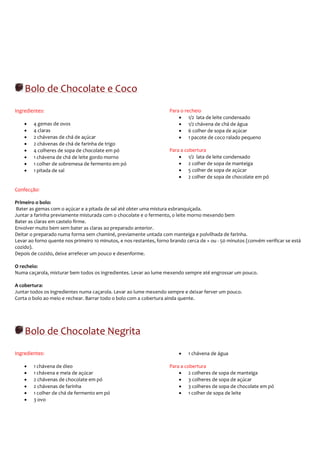 Bolo de Chocolate e Coco
Ingredientes:                                                        Para o recheio
                                                                         • 1/2 lata de leite condensado
    •   4 gemas de ovos                                                  • 1/2 chávena de chá de água
    •   4 claras                                                         • 6 colher de sopa de açúcar
    •   2 chávenas de chá de açúcar                                      • 1 pacote de coco ralado pequeno
    •   2 chávenas de chá de farinha de trigo
    •   4 colheres de sopa de chocolate em pó                        Para a cobertura
    •   1 chávena de chá de leite gordo morno                            • 1/2 lata de leite condensado
    •   1 colher de sobremesa de fermento em pó                          • 2 colher de sopa de manteiga
    •   1 pitada de sal                                                  • 5 colher de sopa de açúcar
                                                                         • 2 colher de sopa de chocolate em pó

Confecção:

Primeiro o bolo:
Bater as gemas com o açúcar e a pitada de sal até obter uma mistura esbranquiçada.
Juntar a farinha previamente misturada com o chocolate e o fermento, o leite morno mexendo bem
Bater as claras em castelo firme.
Envolver muito bem sem bater as claras ao preparado anterior.
Deitar o preparado numa forma sem chaminé, previamente untada com manteiga e polvilhada de farinha.
Levar ao forno quente nos primeiro 10 minutos, e nos restantes, forno brando cerca de + ou - 50 minutos (convém verificar se está
cozido).
Depois de cozido, deixe arrefecer um pouco e desenforme.

O recheio:
Numa caçarola, misturar bem todos os ingredientes. Levar ao lume mexendo sempre até engrossar um pouco.

A cobertura:
Juntar todos os ingredientes numa caçarola. Levar ao lume mexendo sempre e deixar ferver um pouco.
Corta o bolo ao meio e rechear. Barrar todo o bolo com a cobertura ainda quente.




    Bolo de Chocolate Negrita
Ingredientes:                                                             •   1 chávena de água

    •   1 chávena de óleo                                            Para a cobertura
    •   1 chávena e meia de açúcar                                       • 2 colheres de sopa de manteiga
    •   2 chávenas de chocolate em pó                                    • 3 colheres de sopa de açúcar
    •   2 chávenas de farinha                                            • 3 colheres de sopa de chocolate em pó
    •   1 colher de chá de fermento em pó                                • 1 colher de sopa de leite
    •   3 ovo
 