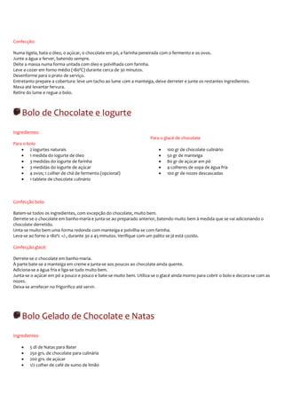 Confecção:

Numa tigela, bata o óleo, o açúcar, o chocolate em pó, a farinha peneirada com o fermento e os ovos.
Junte a água a ferver, batendo sempre.
Deite a massa numa forma untada com óleo e polvilhada com farinha.
Leve a cozer em forno médio (180ºC) durante cerca de 30 minutos.
Desenforme para o prato de serviço.
Entretanto prepare a cobertura: leve um tacho ao lume com a manteiga, deixe derreter e junte os restantes ingredientes.
Mexa até levantar fervura.
Retire do lume e regue o bolo.



    Bolo de Chocolate e Iogurte
Ingredientes:
                                                                     Para o glacé de chocolate
Para o bolo
    • 2 iogurtes naturais                                                •   100 gr de chocolate culinário
    • 1 medida do iogurte de óleo                                        •   50 gr de manteiga
    • 3 medidas do iogurte de farinha                                    •   80 gr de açúcar em pó
    • 3 medidas do iogurte de açúcar                                     •   4 colheres de sopa de água fria
    • 4 ovos; 1 colher de chá de fermento (opcional)                     •   100 gr de nozes descascadas
    • 1 tablete de chocolate culinário



Confecção bolo:

Batem-se todos os ingredientes, com excepção do chocolate, muito bem.
Derrete-se o chocolate em banho-maria e junta-se ao preparado anterior, batendo muito bem à medida que se vai adicionando o
chocolate derretido.
Unta-se muito bem uma forma redonda com manteiga e polvilha-se com farinha.
Leva-se ao forno a 180ºc +/-, durante 30 a 45 minutos. Verifique com um palito se já está cozido.

Confecção glacé:

Derrete-se o chocolate em banho-maria.
À parte bate-se a manteiga em creme e junta-se aos poucos ao chocolate ainda quente.
Adiciona-se a água fria e liga-se tudo muito bem.
Junta-se o açúcar em pó a pouco e pouco e bate-se muito bem. Utiliza-se o glacé ainda morno para cobrir o bolo e decora-se com as
nozes.
Deixa-se arrefecer no frigorifico até servir.




    Bolo Gelado de Chocolate e Natas
Ingredientes:

    •   5 dl de Natas para Bater
    •   250 grs. de chocolate para culinária
    •   200 grs. de açúcar
    •   1/2 colher de café de sumo de limão
 