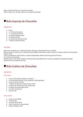 Bater as Natas bem frias com o açúcar em chantilly.
Cobrir o bolo com o chantilly e decorar com raspas de chocolate.




    Bolo Esponja de Chocolate
Ingredientes:

    •   8 ovos
    •   1 + 1/2 chávena de açúcar
    •   1 + 1/2 chávena de farinha
    •   1/2 chávena de água morna
    •   1/2 chávena de óleo
    •   1/2 chávena de chocolate em pó
    •   1 colher de chá de fermento



Confecção:

Bater pouco as gemas com 1 chávena de açúcar, óleo, água, chocolate, fermento e a farinha.
Bater as claras em castelo com 1/2 chávena de açúcar (logo de inicio deitar o açúcar todo) e 1/2 colher de café de fermento (deitar
logo de inicio).
Juntar o preparado às claras (e não o as claras ao preparado) e deitar numa forma grande sem barrar.
Vai a cozer 50 a 60 minutos.
Quando estiver cozido deixar arrefecer virado para baixo de preferência em cima de um gargalo de uma garrafa e depois
desenformar com a ajuda de uma faca.



    Bolo Exótico de Chocolate
Ingredientes:

Para o bolo:

    •   175 grs. de Chocolate Culinária, em pedaços
    •   5 ovos grandes (tamanho 1), com as gemas e claras separadas
    •   175 grs. de açúcar refinado
    •   2 colheres de sopa bem cheias de Cacau em Pó
    •   2 colheres de chá bem cheias de canela em pó
    •   4 colheres de sopa de água morna
    •   1/2 colher de chá de sal
    •   açúcar em pó


Para o recheio:

    •   50 grs. de coco ralado
    •   1,25 dl de leite
    •   1/4 colher de chá de sal
    •   75 grs. de açúcar em pó, peneirado
    •   250 grs. de queijo creme
 