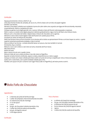 Confecção:

Aqueça previamente o forno a 180ºC (T. 4).
Unte duas formas fundas de camadas, de 19-20 cm, e forre a base com um disco de papel vegetal.
Polvilhe com farinha.
Derreta o Chocolate Culinária num recipiente à prova de calor sobre uma caçarola com água em fervura branda, mexendo
ocasionalmente. Retire o recipiente do calor.
Coloque as gemas numa tigela grande com o açúcar refinado e bata até ficarem esbranquiçadas e espessas.
Deite o cacau e a canela numa tigela pequena e adicione gradualmente a água morna até fazer uma mistura macia.
Misture com o chocolate derretido e depois bata a mistura de chocolate com as gemas.
Adicione o sal às claras noutra tigela e bata até ficarem em castelo pouco firme.
Incorpore as claras na mistura do chocolate.
Deite nas formas e leve ao forno durante 25-30 minutos até os bolos se apresentarem firmes a um leve toque no centro - a parte
superior estará provavelmente estalada, o que é normal.
Deixe arrefecer nas formas - os bolos deverão baixar um pouco, mas isso também é normal.
Entretanto, faça o recheio.
Misture o coco com o leite e o sal e leve ao lume, mexendo até ficar macio.
Não deixe ferver.
Retire do lume.
Bata o açúcar em pó com o queijo creme.
Misture o leite de coco e deixe arrefecer mas não meta no frigorífico.
Quando os bolos tiverem arrefecido, separe os lados, desenforme-os e retire o papel.
Coloque um bolo com a base voltada para baixo sobre um prato de serviço e espalhe por cima a mistura de queijo.
Cubra com o outro bolo, com a parte estalada voltada para cima.
Polvilhe com açúcar em pó e conserve num lugar fresco (não no frigorífico), até estar pronto a servir.




    Bolo Fofo de Chocolate

Ingredientes:

    •   2 chávenas de (chá) de farinha de trigo                      Para o Recheio:
    •   1 colher de (chá) bem cheia de bicarbonato de sódio
    •   1/2 chávena de (chá) de manteiga                                 •   5 colheres de (sopa) de manteiga
    •   1 e 1/2 de açúcar                                                •   150 grs. de Chocolate Culinária derretido e frio
    •   2 ovos                                                           •   3 chávenas de (chá) de açúcar em pó
    •   130 grs. de Chocolate Culinária derretido e frio                 •   1/4 de chávena de (chá) de iogurte natural
    •   1 colher de (chá) de essência de baunilha                        •   1 gema
    •   200 grs. de iogurte natural                                      •   1 colher de (chá) de essência de baunilha
    •   1 dl de água quente


Confecção:
 
