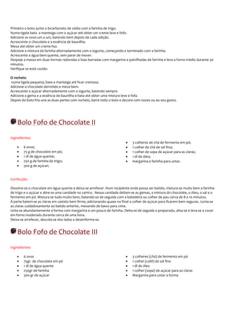 Primeiro o bolo: junte o bicarbonato de sódio com a farinha de trigo.
Numa tigela bata a manteiga com o açúcar até obter um creme leve e fofo.
Adicione os ovos um a um, batendo bem depois de cada adição.
Acrescente o chocolate e a essência de baunilha.
Mexa até obter um creme liso.
Adicione a mistura da farinha alternadamente com o iogurte, começando e terminado com a farinha.
Acrescente a água bem quente, sem parar de mexer.
Despeje a massa em duas formas redondas e lisas barradas com margarina e polvilhadas de farinha e leve a forno médio durante 30
minutos.
Verifique se está cozido.

O recheio:
numa tigela pequena, bata a manteiga até ficar cremosa.
Adicione o chocolate derretido e mexa bem.
Acrescente o açúcar alternadamente com o iogurte, batendo sempre.
Adicione a gema e a essência de baunilha e bata até obter uma mistura leve e fofa.
Depois do bolo frio una as duas partes com recheio, barre todo o bolo e decore com nozes ou ao seu gosto.




    Bolo Fofo de Chocolate II
Ingredientes:
                                                                         •   3 colheres de chá de fermento em pó;
    •   6 ovos;                                                          •   1 colher de chá de sal fino;
    •   75 g de chocolate em pó;                                         •   1 colher de sopa de açúcar para as claras;
    •   1 dl de água quente;                                             •   1 dl de óleo;
    •   250 g de farinha de trigo;                                       •   margarina e farinha para untar.
    •   300 g de açúcar;


Confecção:

Dissolve-se o chocolate em água quente e deixa-se arrefecer. Num recipiente onde possa ser batido, mistura-se muito bem a farinha
de trigo e o açúcar e abre-se uma cavidade no centro. Nessa cavidade deitam-se as gemas, a mistura do chocolate, o óleo, o sal e o
fermento em pó. Mistura-se tudo muito bem, batendo-se de seguida com a batedeira ou colher de pau cerca de 8 a 10 minutos.
À parte batem-se as claras em castelo bem firme, adicionando quase no final a colher de açúcar para ficarem bem seguras. Junta-se
as claras cuidadosamente ao batido anterior, mexendo de baixo para cima.
Unta-se abundantemente a forma com margarina e um pouco de farinha. Deita-se de seguida o preparado, alisa-se e leva-se a cozer
em forno moderado durante cerca de uma hora.
Deixa-se arrefecer, descola-se dos lados e desenforma-se.


    Bolo Fofo de Chocolate III
Ingredientes:

    •   6 ovos                                                           •   3 colheres (chá) de fermento em pó
    •   75gr. de chocolate em pó                                         •   1 colher (café) de sal fino
    •   1 dl de água quente                                              •   1 dl de óleo
    •   250gr de farinha                                                 •   1 colher (sopa) de açúcar para as claras
    •   300 gr de açúcar                                                 •   Margarina para untar a forma
 