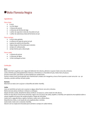 Bolo Floresta Negra
Ingredientes:

Para o bolo
    • 6 ovos
    • 1,5 dl de água
    • 1 chávena de açúcar
    • 2 chávenas de farinha de trigo
    • 1 colher de sopa bem cheia de chocolate em pó
    • 1 colher de sobremesa cheia de fermento em pó

Para o recheio
    • 5 dl de natas geladas
    • 4 colheres de sopa de açúcar em pó
    • 5 gotas de essência de baunilha
    • raspas largas de Chocolate para Culinária
    • cerejas em calda picadas
    • cereja inteiras para a decoração

Para a calda
    • 1 chávena de açúcar
    • 2 chávenas de água
    • 1 dl de Conhaque ou Rum



Confecção:

Bolo:
Bata muito bem as gemas com a água até dobrarem de volume, adicione o açúcar e bata cerca de 4 minutos.
Junte a farinha que antecipadamente misturou o fermento e o chocolate em pó, e bata mais um pouco.
Envolva muito bem, sem bater as claras batidas em castelo forte.
Ponha a massa numa forma grande sem chaminé bem untada com margarina, e leve a forno quente a cozer cerca de + ou - 40
minutos, convém verificar se está cozido.

Recheio:
Bata bem as natas com o açúcar e a baunilha até obter chantilly.

Calda:
Leve um tachinho ao lume com o açúcar e a água, deixe ferver cerca de 5 minutos.
Retire do lume deixe arrefecer e misture o conhaque.
Depois do bolo cozido, desenforme deixe arrefecer um pouco e, corte o bolo em três discos.
Ponha um dos discos numa forma amovível, regue com um pouco de calda, espalhe o chantilly com ajuda de uma espátula sobre a
massa, espalhe um pouco de cerejas picadas e raspas de chocolate.
Cubra com o segundo disco, repita o recheio e cubra com o último disco.
Desenforme o bolo, e com ajuda de uma espátula alise o recheio.
Cubra todo o bolo com o restante chantilly.
Decore com as raspas de Chocolate para Culinária e cerejas em calda inteiras.
 