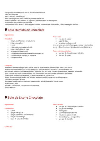Rale grosseiramente as bolachas ou biscoitos de amêndoa.
Junte ao chocolate.
Mexa com uma colher de pau.
Deite este preparado numa forma de pudim humedecida.
Alise a superfície e leve a forma ao frigorífico, deixando-a até ao dia seguinte.
Sirva fatiado com o molho de chocolate.
Para o molho, basta levar o Chocolate para Culinária a derreter em banho-maria, com a manteiga e as natas.


    Bolo Húmido de Chocolate
Ingredientes:
                                                                     Para a calda
Para o bolo                                                              • 250 grs. de açúcar
    • 250 grs. de Chocolate para Culinária                               • 2,5 dl de água
    • 250 grs. de açúcar                                                 • 50 g de chocolate em pó
    • 7 ovos                                                         Leve ao lume num tachinho a água, o açúcar e o chocolate
    • 250 grs. de manteiga amolecida                                 em pó e deixe ferver por 30 segundos mexendo sempre.
    • 220 grs. de farinha de trigo
    • 110 g de chocolate em pó                                       Para o recheio e cobertura
    • 1 colher de sobremesa cheia de fermento em pó                      • 500 grs. de Chocolate para Culinária
    • 1 colher café de essência de baunilha                              • 500 grs. de natas
    • 1 dl de conhaque



Confecção:
Bata muito bem a manteiga com o açúcar, junte os ovos um a um, batendo bem entre cada adição.
À parte, misture a farinha com o Chocolate para Culinária picado, o fermento e o chocolate em pó.
Adicione aos pouco na mistura da farinha o batido de açúcar e ovos, a essência de baunilha, mexendo muito bem.
Deite o preparado numa forma redonda, lisa, bem untada com margarina e polvilhada com farinha.
Leve a cozer em forno pré aquecido a (180ºC) cerca de + ou - 50 minutos.
Depois do bolo cozido (convém não deixar o bolo secar muito) regue com a calda e reserve.
Entretanto prepare o recheio.
Derreta em banho-maria, o Chocolate para Culinária Nestlé juntamente com as natas.
Desenforme o bolo
Recheie e cubra o bolo com o creme de chocolate.
Decore a gosto.




    Bolo de Licor e Chocolate
Ingredientes:                                                        Para o recheio
                                                                         • 200 grs. de Chocolate para Culinária
Para a massa                                                             • 150 grs. de manteiga
    • 8 ovos                                                             • licor a gosto
    • 350 grs. de açúcar                                                 • 5 colheres de sopa de leite
    • 350 grs. de farinha com fermento                                   • 150 grs. de açúcar em pó
    • 200 grs. de manteiga                                               • chocolate em pó para polvilhar
    • raspa da casca de 2 limões                                         • 300 grs. de chantilly



Confecção:
 