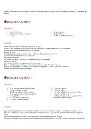 arrefecer. Depois corte o bolo ao meio e recheio-o com o molho de chocolate que entretanto preparou, barre-o por inteiro e decore
a gosto.




    Bolo de Chocolate I
Ingredientes:

    •   3 paus de chocolate                                               •   150 grs de açúcar
    •   150 grs de manteiga ou margarina                                  •   150 grs de farinha
    •   3 ovos                                                            •   1 colher de chá de fermento em pó



Confecção:

Derrete-se o chocolate ao lume com 1 copo (licor) de água.
Quando o chocolate parecer uma pomada lisa, retira-se do lume e junta-se-lhe a manteiga ou a margarina.
Mistura-se bem com a ajuda duma espátula de madeira.
Deixa-se arrefecer.
Numa tigela batem-se os ovos inteiros com o açúcar até obter uma mistura cremosa.
Juntam-se-lhe a farinha e o fermento peneirados.
Bate-se vigorosamente.
Por fim adiciona-se-lhe a mistura de chocolate e a manteiga ou margarina.
Bate-se novamente.
Unta-se com manteiga ou margarina uma forma lisa e alta.
Deita-se dentro a massa do bolo, que se leva a cozer em banho-maria durante 75 minutos.
Passado este tempo põe-se a forma no forno (bem aquecido) e deixa-se cozer durante mais 15 minutos.
Deixa-se arrefecer o bolo na própria forma.




    Bolo de Chocolate II
Ingredientes:

    •   3/4 de copo de cacau em pó sem açúcar;                            •   1/2 copo de maisena;
    •   1 1/2 copos de água fervente;                                     •   3 copos de açúcar
    •   180g de manteiga sem sal, em pedaços;                             •   2 1/4 colheres (chá) de bicarbonato de sódio;
    •   3/4 de copo de natas azedadas ou iogurte;                         •   1 1/2 colheres (chá) de sal;
    •   3 ovos grandes;                                                   •   manteiga e chocolate em pó q.b. para untar e
    •   0,05dl de extracto de baunilha;                                       polvilhar a assadeira (forma).
    •   2 1/2 copos de farinha de trigo;



Confecção:

Aqueça o forno a 250ºC. Unte uma assadeira redonda de 26cm de diâmetro com manteiga e polvilhe com chocolate em pó.
Feito isso, ponha o cacau em pó na taça da batedeira eléctrica e despeje a água fervente, batendo até dissolver e incorporar o
cacau.
Adicione a manteiga e a nata azeda e bata mais em velocidade lenta até a manteiga derreter.
Deixe essa mistura esfriar um minuto, caso ela ainda esteja muito quente e junte a baunilha e os ovos inteiros, um a um, batendo
 