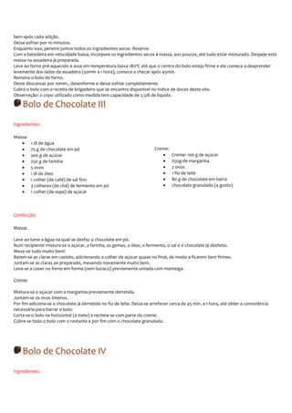 bem após cada adição.
Deixe esfriar por 10 minutos.
Enquanto isso, peneire juntos todos os ingredientes secos. Reserve.
Com a batedeira em velocidade baixa, incorpore os ingredientes secos à massa, aos poucos, até tudo estar misturado. Despeje esta
massa na assadeira já preparada.
Leve ao forno pré-aquecido e asse em temperatura baixa 180ºC até que o centro do bolo esteja firme e ele comece a desprender
levemente dos lados da assadeira (50min a 1 hora), comece a checar após 45min.
Remova o bolo do forno.
Deixe descansar por 10min., desenforme e deixe esfriar completamente.
Cubra o bolo com a receita de brigadeiro que se encontra disponível no índice de doces deste site.
Observação: o copo utilizado como medida tem capacidade de 2,5dl de líquido.

    Bolo de Chocolate III
Ingredientes:

Massa:
   •     1 dl de água
   •     75 g de chocolate em pó                                         Creme:
   •     300 g de açúcar                                                    •     Creme: 100 g de açúcar
   •     250 g de farinha                                                   •     250g de margarina
   •     5 ovos                                                             •     2 ovos
   •     1 dl de óleo                                                       •     1 fio de leite
   •     1 colher (de café) de sal fino                                     •     80 g de chocolate em barra
   •     3 colheres (de chá) de fermento em pó                              •     chocolate granulado (a gosto)
   •     1 colher (de sopa) de açúcar



Confecção:

Massa:

Leve ao lume a água na qual se desfaz o chocolate em pó.
Num recipiente mistura-se o açúcar, a farinha, as gemas, o óleo, o fermento, o sal e o chocolate já desfeito.
Mexe-se tudo muito bem!
Batem-se as claras em castelo, adicionando a colher de açúcar quase no final, de modo a ficarem bem firmes.
Juntam-se as claras ao preparado, mexendo novamente muito bem.
Leva-se a cozer no forno em forma (sem buraco) previamente untada com manteiga.

Creme:

Mistura-se o açúcar com a margarina previamente derretida.
Juntam-se os ovos inteiros.
Por fim adiciona-se o chocolate já derretido no fio de leite. Deixa-se arrefecer cerca de 45 min. a 1 hora, até obter a consistência
necessária para barrar o bolo.
Corta-se o bolo na horizontal (a meio) e recheia-se com parte do creme.
Cobre-se todo o bolo com o restante e por fim com o chocolate granulado.




    Bolo de Chocolate IV
Ingredientes:
 