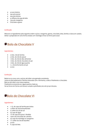 •   4 ovos inteiros
    •   240 g de açúcar
    •   160 g de farinha
    •   4 colheres de sopa de leite
    •   130 g de margarina
    •   Chocolate a gosto



Confecção:

Misturar os ingredientes pela seguinte ordem: açúcar, margarina, gemas, chocolate, leite, farinha e claras em castelo.
Deitar o preparado em uma forma untada com manteiga e levar ao forno para assar.




    Bolo de Chocolate V
Ingredientes:

    •   2 cháv. chá de farinha
    •   2 cháv. de chá de açúcar
    •   1 cháv. de chá de óleo alimentar
    •   1 cháv. de chá de chocolate em pó
    •   1 cháv. de chá de água quente
    •   1 c. chá de fermento em pó
    •   5 ovos



Confecção:

Batem-se os ovos com o açúcar até obter uma gemada consistente.
Junta-se alternadamente a farinha misturada com o fermento, o óleo e finalmente o chocolate.
Bate-se até obter uma massa espessa.
Finalmente acrescenta-se a água quente e bate-se.
Vai ao forno em forma com buraco untada e polvilhada cerca de 30-40 minutos.




   Bolo de Chocolate VI
Ingredientes:

    •   1 1/3 de copo de farinha para bolos
    •   1 colher de chá de bicarbonato
    •   ¼ colher de chá de sal
    •   1/3 copo de água
    •   1 ¾ de copo de açúcar / dividido
    •   1 barra de chocolate de culinária
    •   2/3 copo de manteiga ou margarina
    •   1 ½ colher de chá de baunilha
    •   3 ovos
    •   ¾ copo de leite.
 