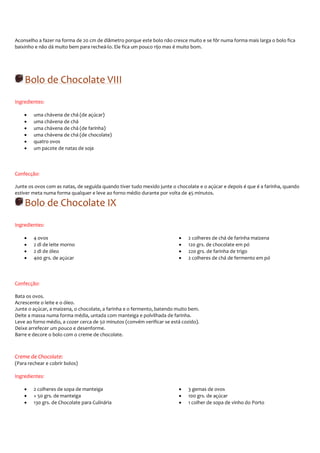 Aconselho a fazer na forma de 20 cm de diâmetro porque este bolo não cresce muito e se fôr numa forma mais larga o bolo fica
baixinho e não dá muito bem para recheá-lo. Ele fica um pouco rijo mas é muito bom.




    Bolo de Chocolate VIII
Ingredientes:

    •   uma chávena de chá (de açúcar)
    •   uma chávena de chá
    •   uma chávena de chá (de farinha)
    •   uma chávena de chá (de chocolate)
    •   quatro ovos
    •   um pacote de natas de soja



Confecção:

Junte os ovos com as natas, de seguida quando tiver tudo mexido junte o chocolate e o açúcar e depois é que é a farinha, quando
estiver meta numa forma qualquer e leve ao forno médio durante por volta de 45 minutos.

    Bolo de Chocolate IX
Ingredientes:

    •   4 ovos                                                           •    2 colheres de chá de farinha maizena
    •   2 dl de leite morno                                              •    120 grs. de chocolate em pó
    •   2 dl de óleo                                                     •    220 grs. de farinha de trigo
    •   400 grs. de açúcar                                               •    2 colheres de chá de fermento em pó



Confecção:

Bata os ovos.
Acrescente o leite e o óleo.
Junte o açúcar, a maizena, o chocolate, a farinha e o fermento, batendo muito bem.
Deite a massa numa forma média, untada com manteiga e polvilhada de farinha.
Leve ao forno médio, a cozer cerca de 50 minutos (convém verificar se está cozido).
Deixe arrefecer um pouco e desenforme.
Barre e decore o bolo com o creme de chocolate.



Creme de Chocolate:
(Para rechear e cobrir bolos)

Ingredientes:

    •   2 colheres de sopa de manteiga                                   •    3 gemas de ovos
    •   + 50 grs. de manteiga                                            •    100 grs. de açúcar
    •   130 grs. de Chocolate para Culinária                             •    1 colher de sopa de vinho do Porto
 