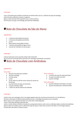 Confecção:

Leve o Chocolate para Culinária a amolecer em banho-maria com as 2 colheres de sopa de manteiga.
retire do lume e adicione o açúcar e as gemas.
Bata o creme até estar fofo e perfume com o vinho do Porto.
Por fim junte os 50 grs. de manteiga, previamente trabalhada.




    Bolo de Chocolate da São do Meno
Ingredientes:

    •   2 chávenas almoçadeiras de açúcar
    •   2 chávenas almoçadeiras de farinha
    •   4 ovos
    •   Meia chávena almoçadeira de óleo
    •   1 chávena almoçadeira de água morna
    •   1 pacote de chocolate em pó (250 gr.)



Confecção:

Colocar tudo junto numa caçarola e bater tudo muito bem.
Vai ao forno em forma de buraco barrada com manteiga e polvilhada com farinha.

    Bolo de Chocolate com Amêndoas

Ingredientes:

Para o bolo
    • 180 g de chocolate para culinária                            Para a cobertura
    • 180 g de manteiga                                                • 5 colheres de sopa de natas para bater
    • 125 g de açúcar                                                  • 150 g de chocolate com leite
    • 4 ovos                                                           • 30 g de manteiga
    • 1/4 de colher de café de cremor tártaro (à venda nas
        farmácias)                                                 Para a decoração
    • 50 g de farinha de trigo com fermento                            • 30 g de amêndoas laminadas e torradas
    • 125 g de amêndoa ralada                                          • 30 g de chocolate para culinária fundido
    • 1 colher de café de essência de amêndoa



Confecção:

O bolo: Unte com manteiga e forre com papel vegetal a base de uma forma amovível de 23 cm de diâmetro.
Derreta o chocolate em banho-maria juntamente com a manteiga mexendo de vez em quando.
Bata o açúcar com as gemas até obter um creme fofo e esbranquiçado.
Junte o chocolate derretido, batendo bem.
Junte o cremor tártaro à farinha e incorpore ao preparado anterior, assim como a amêndoa ralada e essência de amêndoa.
Bata as claras em castelo, junte 2 colheres de sopa de açúcar e bata mais um pouco até obter um merengue espesso.
Envolva bem sem bater as claras à massa.
 