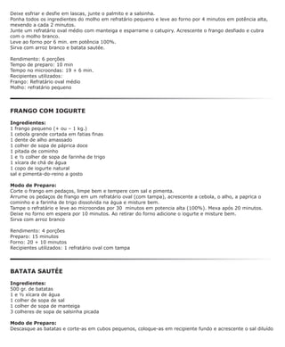 Deixe esfriar e desfie em lascas, junte o palmito e a salsinha.
Ponha todos os ingredientes do molho em refratário pequeno e leve ao forno por 4 minutos em potência alta,
mexendo a cada 2 minutos.
Junte um refratário oval médio com manteiga e esparrame o catupiry. Acrescente o frango desfiado e cubra
com o molho branco.
Leve ao forno por 6 min. em potência 100%.
Sirva com arroz branco e batata sautée.

Rendimento: 6 porções
Tempo de preparo: 10 min
Tempo no microondas: 19 + 6 min.
Recipientes utilizados:
Frango: Refratário oval médio
Molho: refratário pequeno




FRANGO COM IOGURTE

Ingredientes:
1 frango pequeno (+ ou – 1 kg.)
1 cebola grande cortada em fatias finas
1 dente de alho amassado
1 colher de sopa de páprica doce
1 pitada de cominho
1 e ½ colher de sopa de farinha de trigo
1 xícara de chá de água
1 copo de iogurte natural
sal e pimenta-do-reino a gosto

Modo de Preparo:
Corte o frango em pedaços, limpe bem e tempere com sal e pimenta.
Arrume os pedaços de frango em um refratário oval (com tampa), acrescente a cebola, o alho, a paprica o
cominho e a farinha de trigo dissolvida na água e misture bem.
Tampe o refratário e leve ao microondas por 30 minutos em potencia alta (100%). Mexa após 20 minutos.
Deixe no forno em espera por 10 minutos. Ao retirar do forno adicione o iogurte e misture bem.
Sirva com arroz branco

Rendimento: 4 porções
Preparo: 15 minutos
Forno: 20 + 10 minutos
Recipientes utilizados: 1 refratário oval com tampa




BATATA SAUTÉE

Ingredientes:
500 gr. de batatas
1 e ½ xícara de água
1 colher de sopa de sal
1 colher de sopa de manteiga
3 colheres de sopa de salsinha picada

Modo de Preparo:
Descasque as batatas e corte-as em cubos pequenos, coloque-as em recipiente fundo e acrescente o sal diluído
 
