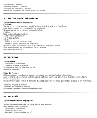 Rendimento: 4 porções.
Tempo de preparo: 7 minutos
Tempo no microondas: 15 minutos
Recipientes utilizados: Recipiente fundo com tampa




PUDIM DE LEITE CONDENSADO

Ingredientes e modo de preparo:
Caramelo:
Misture em um refratário com canudo ½ xícara de chá de açúcar e ½ de água.
Leve ao microondas em potência alta por 8 minutos.
Deixe descansar por 4 minutos e aguarde esfriar.
Pudim:
Bata no Liquidificador Britânia:
1 lata de leite condensado
1 e ½ latas de leite
4 ovos
1 colher de sopa de amido de milho
1 colher de chá de fermento em pó químico
Quando a forma caramelizada estiver fria adicione a mistura do pudim.
Leve ao microondas em potência alta por 10 minutos.
Desinforme após esfriar.




BRIGADEIRO

Ingredientes:
1 lata de leite condensado
1 colher de sopa de margarina
5 colheres de sopa de chocolate em pó
chocolate granulado

Modo de Preparo:
Coloque todos os ingredientes, menos o granulado no refratário fundo e misture bem.
Leve ao microondas, acione a tecla brigadeiro e abra ao ouvir o bip para mexer durante o cozimento. No
término misture bem.
Deixe esfriar e faça bolinhas do tamanho desejado, passe no chocolate granulado e coloque-as em forminhas.

Tempo de preparo: 5 minutos
Tempo no microondas: 8 minutos
Recipientes utilizados: Refratário redondo fundo




BRIGADEIRÃO

Ingredientes e modo de preparo:

Junte com manteiga sem sal um refratário de anel. Reserve.
Bata no Liquidificador Britânia:
1 lata de leite condensado
1 lata de creme de leite
1 xícara de chá de chocolate em pó
 