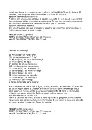 papel alumínio e leve-o para assar em forno médio (200oC) por 01 hora e 40
minutos, retire o papel alumínio e deixe por mais 30 minutos
aproximadamente para dourar.
À parte, em uma panela coloque o açúcar e derreta-o (sem deixá-lo queimar),
junte a água e deixe engrossar um pouco até formar um caramelo, acrescente
as cebolinhas escorridas e deixe-as cozinhar por 10 minutos
aproximadamente, reserve.
Em uma travessa coloque o Chester e espalhe as cebolinhas carameladas ao
redor e decore com a salsa crespa.

RENDIMENTO: 12 porções
TEMPO DE PREPARO: 02 horas e 30 minutos
VALOR CALÓRICO/PORÇÃO: 780,92 cal




Chester ao Maracujá

01 AVE CHESTER PERDIGÃO
(de aproximadamente 3,5 Kg)
01 xícara (chá) de suco de maracujá
01 xícara (chá) de água
04 dentes de alho amassados
1/2 cebola pequena processada
01 colher (chá) de canela em pó
01 colher (sopa) de molho de soja
01 colher (sopa) de karo
02 colheres (sopa) de gergelim
01 colher (sopa) de manteiga
01 maracujá, salsa crespa
e flores de tomate para decorar.

Misture o suco de maracujá, a água, o alho, a cebola, a canela em pó, o molho
de soja e regue sobre o Chester. Besunte o Chester com a manteiga e leve
para assar em forno a 200o C por aproximadamente 01 hora e 40 minutos
coberto com papel alumínio. Retire o papel e deixe dourar por
aproximadamente 20 minutos.
Retire o Chester do forno, pincele o karo e polvilhe o gergelim. Leve ao forno
novamente por aproximadamente 10 minutos. Decore com o maracujá cortado
ao meio, a salsa crespa e as flores de tomate.


RENDIMENTO: 12 porções
TEMPO DE PREPARO: 02 horas e 15 minutos
VALOR CALÓRICO/PORÇÃO: 372,22 cal
.
 