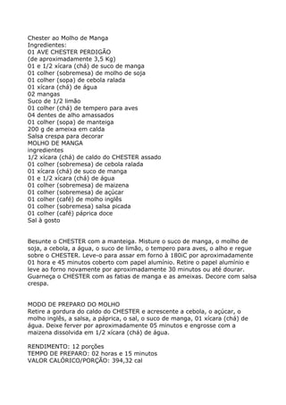 Chester ao Molho de Manga
Ingredientes:
01 AVE CHESTER PERDIGÃO
(de aproximadamente 3,5 Kg)
01 e 1/2 xícara (chá) de suco de manga
01 colher (sobremesa) de molho de soja
01 colher (sopa) de cebola ralada
01 xícara (chá) de água
02 mangas
Suco de 1/2 limão
01 colher (chá) de tempero para aves
04 dentes de alho amassados
01 colher (sopa) de manteiga
200 g de ameixa em calda
Salsa crespa para decorar
MOLHO DE MANGA
ingredientes
1/2 xícara (chá) de caldo do CHESTER assado
01 colher (sobremesa) de cebola ralada
01 xícara (chá) de suco de manga
01 e 1/2 xícara (chá) de água
01 colher (sobremesa) de maizena
01 colher (sobremesa) de açúcar
01 colher (café) de molho inglês
01 colher (sobremesa) salsa picada
01 colher (café) páprica doce
Sal à gosto


Besunte o CHESTER com a manteiga. Misture o suco de manga, o molho de
soja, a cebola, a água, o suco de limão, o tempero para aves, o alho e regue
sobre o CHESTER. Leve-o para assar em forno à 180iC por aproximadamente
01 hora e 45 minutos coberto com papel alumínio. Retire o papel alumínio e
leve ao forno novamente por aproximadamente 30 minutos ou até dourar.
Guarneça o CHESTER com as fatias de manga e as ameixas. Decore com salsa
crespa.


MODO DE PREPARO DO MOLHO
Retire a gordura do caldo do CHESTER e acrescente a cebola, o açúcar, o
molho inglês, a salsa, a páprica, o sal, o suco de manga, 01 xícara (chá) de
água. Deixe ferver por aproximadamente 05 minutos e engrosse com a
maizena dissolvida em 1/2 xícara (chá) de água.

RENDIMENTO: 12 porções
TEMPO DE PREPARO: 02 horas e 15 minutos
VALOR CALÓRICO/PORÇÃO: 394,32 cal
 