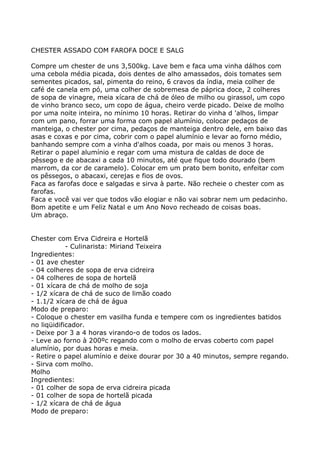 CHESTER ASSADO COM FAROFA DOCE E SALG

Compre um chester de uns 3,500kg. Lave bem e faca uma vinha dálhos com
uma cebola média picada, dois dentes de alho amassados, dois tomates sem
sementes picados, sal, pimenta do reino, 6 cravos da índia, meia colher de
café de canela em pó, uma colher de sobremesa de páprica doce, 2 colheres
de sopa de vinagre, meia xícara de chá de óleo de milho ou girassol, um copo
de vinho branco seco, um copo de água, cheiro verde picado. Deixe de molho
por uma noite inteira, no mínimo 10 horas. Retirar do vinha d 'alhos, limpar
com um pano, forrar uma forma com papel alumínio, colocar pedaços de
manteiga, o chester por cima, pedaços de manteiga dentro dele, em baixo das
asas e coxas e por cima, cobrir com o papel alumínio e levar ao forno médio,
banhando sempre com a vinha d'alhos coada, por mais ou menos 3 horas.
Retirar o papel alumínio e regar com uma mistura de caldas de doce de
pêssego e de abacaxi a cada 10 minutos, até que fique todo dourado (bem
marrom, da cor de caramelo). Colocar em um prato bem bonito, enfeitar com
os pêssegos, o abacaxi, cerejas e fios de ovos.
Faca as farofas doce e salgadas e sirva à parte. Não recheie o chester com as
farofas.
Faca e você vai ver que todos vão elogiar e não vai sobrar nem um pedacinho.
Bom apetite e um Feliz Natal e um Ano Novo recheado de coisas boas.
Um abraço.


Chester com Erva Cidreira e Hortelã
            - Culinarista: Miriand Teixeira
Ingredientes:
- 01 ave chester
- 04 colheres de sopa de erva cidreira
- 04 colheres de sopa de hortelã
- 01 xícara de chá de molho de soja
- 1/2 xícara de chá de suco de limão coado
- 1.1/2 xícara de chá de água
Modo de preparo:
- Coloque o chester em vasilha funda e tempere com os ingredientes batidos
no liqüidificador.
- Deixe por 3 a 4 horas virando-o de todos os lados.
- Leve ao forno à 200ºc regando com o molho de ervas coberto com papel
alumínio, por duas horas e meia.
- Retire o papel alumínio e deixe dourar por 30 a 40 minutos, sempre regando.
- Sirva com molho.
Molho
Ingredientes:
- 01 colher de sopa de erva cidreira picada
- 01 colher de sopa de hortelã picada
- 1/2 xícara de chá de água
Modo de preparo:
 