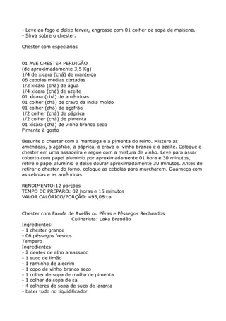 - Leve ao fogo e deixe ferver, engrosse com 01 colher de sopa de maisena.
- Sirva sobre o chester.

Chester com especiarias


01 AVE CHESTER PERDIGÃO
(de aproximadamente 3,5 Kg)
1/4 de xícara (chá) de manteiga
06 cebolas médias cortadas
1/2 xícara (chá) de água
1/4 xícara (chá) de azeite
01 xícara (chá) de amêndoas
01 colher (chá) de cravo da índia moído
01 colher (chá) de açafrão
1/2 colher (chá) de páprica
1/2 colher (chá) de pimenta
01 xícara (chá) de vinho branco seco
Pimenta à gosto

Besunte o chester com a manteiga e a pimenta do reino. Misture as
amêndoas, o açafrão, a páprica, o cravo o vinho branco e o azeite. Coloque o
chester em uma assadeira e regue com a mistura de vinho. Leve para assar
coberto com papel alumínio por aproximadamente 01 hora e 30 minutos,
retire o papel alumínio e deixe dourar aproximadamente 30 minutos. Antes de
retirar o chester do forno, coloque as cebolas para murcharem. Guarneça com
as cebolas e as amêndoas.

RENDIMENTO:12 porções
TEMPO DE PREPARO: 02 horas e 15 minutos
VALOR CALÓRICO/PORÇÃO: 493,08 cal


Chester com Farofa de Avelãs ou Pêras e Pêssegos Recheados
                       Culinarista: Laka Brandão
Ingredientes:
- 1 chester grande
- 06 pêssegos frescos
Tempero
Ingredientes:
- 2 dentes de alho amassado
- 1 suco de limão
- 1 raminho de alecrim
- 1 copo de vinho branco seco
- 1 colher de sopa de molho de pimenta
- 1 colher de sopa de sal
- 4 colheres de sopa de suco de laranja
- bater tudo no liquidificador
 