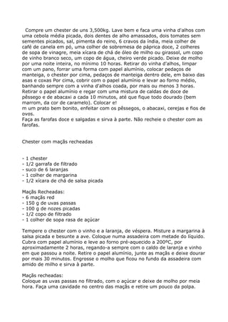 Compre um chester de uns 3,500kg. Lave bem e faca uma vinha d'alhos com
uma cebola média picada, dois dentes de alho amassados, dois tomates sem
sementes picados, sal, pimenta do reino, 6 cravos da índia, meia colher de
café de canela em pó, uma colher de sobremesa de páprica doce, 2 colheres
de sopa de vinagre, meia xícara de chá de óleo de milho ou girassol, um copo
de vinho branco seco, um copo de água, cheiro verde picado. Deixe de molho
por uma noite inteira, no mínimo 10 horas. Retirar do vinha d'alhos, limpar
com um pano, forrar uma forma com papel alumínio, colocar pedaços de
manteiga, o chester por cima, pedaços de manteiga dentro dele, em baixo das
asas e coxas Por cima, cobrir com o papel alumínio e levar ao forno médio,
banhando sempre com a vinha d'alhos coada, por mais ou menos 3 horas.
Retirar o papel alumínio e regar com uma mistura de caldas de doce de
pêssego e de abacaxi a cada 10 minutos, até que fique todo dourado (bem
marrom, da cor de caramelo). Colocar e!
m um prato bem bonito, enfeitar com os pêssegos, o abacaxi, cerejas e fios de
ovos.
Faça as farofas doce e salgadas e sirva à parte. Não recheie o chester com as
farofas.


Chester com maçãs recheadas


-   1 chester
-   1/2 garrafa de filtrado
-   suco de 6 laranjas
-   1 colher de margarina
-   1/2 xícara de chá de salsa picada

Maçãs Recheadas:
- 6 maçãs red
- 150 g de uvas passas
- 100 g de nozes picadas
- 1/2 copo de filtrado
- 1 colher de sopa rasa de açúcar

Tempere o chester com o vinho e a laranja, de véspera. Misture a margarina à
salsa picada e besunte a ave. Coloque numa assadeira com metade do líquido.
Cubra com papel alumínio e leve ao forno pré-aquecido a 200ºC, por
aproximadamente 2 horas, regando-a sempre com o caldo de laranja e vinho
em que passou a noite. Retire o papel alumínio, junte as maçãs e deixe dourar
por mais 30 minutos. Engrosse o molho que ficou no fundo da assadeira com
amido de milho e sirva à parte.

Maçãs recheadas:
Coloque as uvas passas no filtrado, com o açúcar e deixe de molho por meia
hora. Faça uma cavidade no centro das maçãs e retire um pouco da polpa.
 