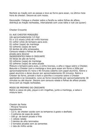 Recheie as maçãs com as passas e leve ao forno para assar, na última meia
hora do chester. Decore-as com nozes.

Decoração: Coloque o chester sobre a farofa ou sobre folhas de alface,
distribua as maçãs recheadas, intercalando com uvas itália e rubi (se quiser)


Chester Crocante

01 AVE CHESTER PERDIGÃO
(de aproximadamente 3,5 Kg)
01 e 1/2 xícara (chá) de vinho licoroso
01 colher (chá) de tempero para aves
01 colher (sopa) de manteiga
02 colheres (sopa) de karo
02 dentes de alho amassados
Cenoura ralada e folhas de alface
picada para decorar
INGREDIENTES PARA O CROCANTE
05 fatias de pão de forma
02 colheres (sopa) de manteiga
02 colheres (sopa) de salsa picada
Misture o tempero para aves, o vinho licoroso, o alho e regue sobre o Chester.
Besunte o Chester com a manteiga e leve para assar em forno a 200o por
aproximadamente 01 hora e 40 minutos coberto com papel alumínio. Retire o
papel alumínio e deixe dourar por aproximadamente 20 minutos. Retire o
Chester do forno, pincele o karo e polvilhe o crocante sobre o Chester
apertando-o se necessário. Leve ao forno novamente por aproximadamente 30
minutos ou até dourar. Decore com cenoura ralada e folhas de alface picada.
Sirva com as maçãs recheadas.

MODO DE PREPARO DO CROCANTE
Retire a casca do pão, pique-o em migalhas, junte a manteiga, a salsa e
misture bem.




Chester de Festa
- Miriand Teixeira
ingredientes
- 1/2 k. de chester cozido com os temperos à gosto e desfiado
- 3 colheres de sopa de azeite
- 100 gr. de bacon picado e frito
- 1 cebola ralada
- 3 dentes de alho laminados
- 2 tomates picados sem as sementes
- 1 lata de milho verde
 