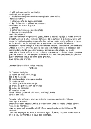 - 1 vidro de cogumelos laminados
- sal e pimenta à gosto
- 3 colheres de sopa de cheiro verde picado bem miúdo
- farinha de trigo
- 1 xícara de chá de queijo cremoso
- 1 kg. de batatas cozidas e amassadas
- sal e nóz moscada à gosto
- 2 gemas
- 2 colheres de sopa de queijo ralado
- 1 lata de creme de leite
modo de preparar
cozinhe o chester temperado à gosto, retire e desfie: aqueça o azeite e doure
o bacon, cebola e alho. junte os tomates, os cogumelos e o chester, junte um
pouco do caldo do cozimento do chester e deixe pegar gosto. coloque o cheiro
verde, o milho verde, sal e pimenta. engrosse com farinha de trigo se
necessário. retire do fogo e misture o creme de leite. coloque em um refratário
untado e reserve. em uma panela coloque as batatas cozidas e passadas por
espremedor e junte sal, nóz moscada, gemas, queijo ralado, sal e nóz
moscada, misture até encoporar. coloque em saco de confeitar e faça pitangas
grandes em toda a parte superior do refratário. coloque pequenas porções do
queijo cremoso e leve ao forno para gratinar.
sirva com arroz branco.


Chester Delicioso com frutas Frescas
                     Perdigão

01 Chester Perdigão
01 frasco de mostarda(200g)
150 g de manteiga
01 cebola cortada em quatro partes
01 pitada de sal
01 colher (café) de alho em pó
01 pitada de pimenta em pó branca
02 vidros de aspargos
10 laranjas peras
frutas frescas (mamão, uva itália, morango, kiwi)
cerejas em calda

Besunte todo o Chester com a mostarda e coloque no interior 50 g de
manteiga e a cebola.
Embrulhe-o com papel alumínio e coloque em uma assadeira untada com o
restante da manteiga.
Leve ao forno pré aquecido à 200 °C por aproximadamente 01 hora e 30
minutos.
Divida os aspargos ao meio e reserve a água. À parte, faça um molho com o
alho, o sal, a pimenta, e a água dos aspargos.
 