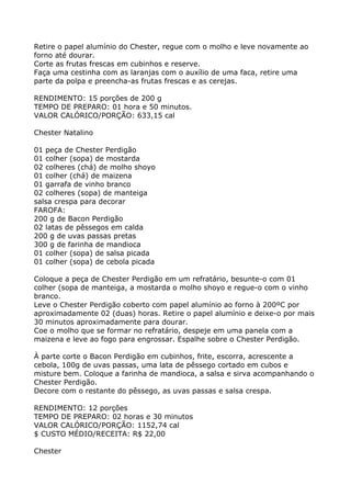 Retire o papel alumínio do Chester, regue com o molho e leve novamente ao
forno até dourar.
Corte as frutas frescas em cubinhos e reserve.
Faça uma cestinha com as laranjas com o auxílio de uma faca, retire uma
parte da polpa e preencha-as frutas frescas e as cerejas.

RENDIMENTO: 15 porções de 200 g
TEMPO DE PREPARO: 01 hora e 50 minutos.
VALOR CALÓRICO/PORÇÃO: 633,15 cal

Chester Natalino

01 peça de Chester Perdigão
01 colher (sopa) de mostarda
02 colheres (chá) de molho shoyo
01 colher (chá) de maizena
01 garrafa de vinho branco
02 colheres (sopa) de manteiga
salsa crespa para decorar
FAROFA:
200 g de Bacon Perdigão
02 latas de pêssegos em calda
200 g de uvas passas pretas
300 g de farinha de mandioca
01 colher (sopa) de salsa picada
01 colher (sopa) de cebola picada

Coloque a peça de Chester Perdigão em um refratário, besunte-o com 01
colher (sopa de manteiga, a mostarda o molho shoyo e regue-o com o vinho
branco.
Leve o Chester Perdigão coberto com papel alumínio ao forno à 200ºC por
aproximadamente 02 (duas) horas. Retire o papel alumínio e deixe-o por mais
30 minutos aproximadamente para dourar.
Coe o molho que se formar no refratário, despeje em uma panela com a
maizena e leve ao fogo para engrossar. Espalhe sobre o Chester Perdigão.

À parte corte o Bacon Perdigão em cubinhos, frite, escorra, acrescente a
cebola, 100g de uvas passas, uma lata de pêssego cortado em cubos e
misture bem. Coloque a farinha de mandioca, a salsa e sirva acompanhando o
Chester Perdigão.
Decore com o restante do pêssego, as uvas passas e salsa crespa.

RENDIMENTO: 12 porções
TEMPO DE PREPARO: 02 horas e 30 minutos
VALOR CALÓRICO/PORÇÃO: 1152,74 cal
$ CUSTO MÉDIO/RECEITA: R$ 22,00

Chester
 