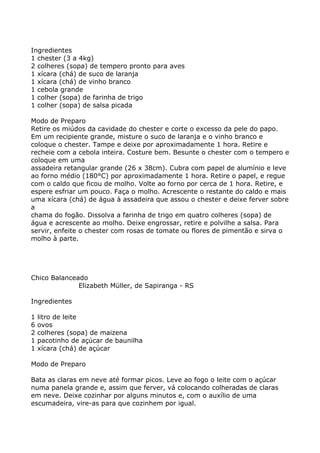 Ingredientes
1 chester (3 a 4kg)
2 colheres (sopa) de tempero pronto para aves
1 xícara (chá) de suco de laranja
1 xícara (chá) de vinho branco
1 cebola grande
1 colher (sopa) de farinha de trigo
1 colher (sopa) de salsa picada

Modo de Preparo
Retire os miúdos da cavidade do chester e corte o excesso da pele do papo.
Em um recipiente grande, misture o suco de laranja e o vinho branco e
coloque o chester. Tampe e deixe por aproximadamente 1 hora. Retire e
recheie com a cebola inteira. Costure bem. Besunte o chester com o tempero e
coloque em uma
assadeira retangular grande (26 x 38cm). Cubra com papel de alumínio e leve
ao forno médio (180°C) por aproximadamente 1 hora. Retire o papel, e regue
com o caldo que ficou de molho. Volte ao forno por cerca de 1 hora. Retire, e
espere esfriar um pouco. Faça o molho. Acrescente o restante do caldo e mais
uma xícara (chá) de água à assadeira que assou o chester e deixe ferver sobre
a
chama do fogão. Dissolva a farinha de trigo em quatro colheres (sopa) de
água e acrescente ao molho. Deixe engrossar, retire e polvilhe a salsa. Para
servir, enfeite o chester com rosas de tomate ou flores de pimentão e sirva o
molho à parte.




Chico Balanceado
              Elizabeth Müller, de Sapiranga - RS

Ingredientes

1   litro de leite
6   ovos
2   colheres (sopa) de maizena
1   pacotinho de açúcar de baunilha
1   xícara (chá) de açúcar

Modo de Preparo

Bata as claras em neve até formar picos. Leve ao fogo o leite com o açúcar
numa panela grande e, assim que ferver, vá colocando colheradas de claras
em neve. Deixe cozinhar por alguns minutos e, com o auxílio de uma
escumadeira, vire-as para que cozinhem por igual.
 