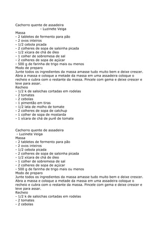 Cachorro quente de assadeira
                - Luzinete Veiga
Massa
- 2 tabletes de fermento para pão
- 2 ovos inteiros
- 1/2 cebola picada
- 2 colheres de sopa de salsinha picada
- 1/2 xícara de chá de óleo
- 1 colher de sobremesa de sal
- 2 colheres de sopa de açúcar
- 500 g de farinha de trigo mais ou menos
Modo de preparo
Junte todos os ingredientes da massa amasse tudo muito bem e deixe crescer.
Abra a massa e coloque a metade da massa em uma assadeira coloque o
recheio e cubra com o restante da massa. Pincele com gema e deixe crescer e
leve para assar.
Recheio
- 1/2 k de salsichas cortadas em rodelas
- 2 tomates
- 2 cebolas
- 1 pimentão em tiras
- 1/2 lata de molho de tomate
- 2 colheres de sopa de catchup
- 1 colher de sopa de mostarda
- 1 xícara de chá de purê de tomate


Cachorro quente de assadeira
 - Luzinete Veiga
Massa
- 2 tabletes de fermento para pão
- 2 ovos inteiros
- 1/2 cebola picada
- 2 colheres de sopa de salsinha picada
- 1/2 xícara de chá de óleo
- 1 colher de sobremesa de sal
- 2 colheres de sopa de açúcar
- 500 g de farinha de trigo mais ou menos
Modo de preparo
Junte todos os ingredientes da massa amasse tudo muito bem e deixe crescer.
Abra a massa e coloque a metade da massa em uma assadeira coloque o
recheio e cubra com o restante da massa. Pincele com gema e deixe crescer e
leve para assar.
Recheio
- 1/2 k de salsichas cortadas em rodelas
- 2 tomates
- 2 cebolas
 