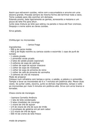 Assim que estiverem cozidas, retire com a escumadeira e arrume em uma
doceira grande. Proceda sempre da mesma forma até terminar toda a clara.
Tome cuidado para não cozinhar em demasia.
Estando pronto, bata ligeiramente as gemas, acrescente a maizena e um
pouco de leite frio para diluir.
Junte essa mistura ao leite que sobrou na panela e mexa até ficar cremoso.
Despeje o creme sobre as claras cozidas.

Sirva gelado.



Chilliburger no microondas

                   - Janice Fraga
Ingredientes
- 500 g de carne moída
- 450 g de feijão roxinho ou carioca cozido e escorrido 1 copo de purê de
tomate
- 1 cebola picada
- 1 pimentão verde picado
- 2 talos de salsão picado (opcional)
- 2 colheres de sopa de catchup
- 1 colher de sopa de açúcar mascavo
- 1 colher de sopa de mostarda
- 1 colher de sopa de pimenta do reino
- 1 colher de café de pimenta do vermelha
- 3 colheres de chá de maisena
Modo de preparar
Coloque num refratário com tampa a carne, o salsão, a cebola e o pimentão.
Tampar e levar ao microondas de 6 a 7 minutos em potência alta. Mexer duas
vezes. Se juntar caldo, escorra, junte os demais ingredientes, tampe e volte
ao microondas por mais 5 minutos em potência alta. Sirva com arroz branco e
torradas.

Choco creme de morangos

 - Isamara Carnelóz Amâncio
- 1 lata de leite condensado
- 5 latas (medidas) de morango
- 1 xícara de chá de açúcar
- 1/4 de xícara de chá de suco de limão
- 2 envelopes de gelatina em pó sem sabor
- 1/2 xícara de chá de água
- 500 ml de creme de leite fresco


modo de preparo:
 