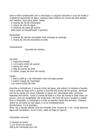 bata o leite condensado com o morango e o açúcar.adicione o suco de limão e
a gelatina dissolvida na água. coloque esta mistura no creme de leite batido
em chantily. leve para gelar. calda:
- 2 xícaras de há de morangos
- 1 xícara de chá de água
- 2 colheres de sopa de açúcar
- bata tudo no liquidificador e peneire.

decoração:
- 2 xícaras de chá de chocolate meio amargo ou amargo
- 1 xícara de chá de chocolate ao leite


ChocoAmour
               (sorvete de menta)



Sorvete:
- 1 maço de hortelã
- 1 1/2 xícara (chá) de açúcar
- 3 claras em neve
- 1 lata de creme de leite
- 5 colher (sopa) de licor de menta

Calda:
- 1 barra (200 gr.) de chocolate meio-amargo picado
- 1 colher (sopa) de manteiga
- 1/2 xícara (chá) de leite

Cozinhe a hortelã em 2 xícaras (chá) de água, até reduzir à metade o líquido.
Coe e volte ao fogo com o açúcar e cozinhe até ponto de fio grosso. Adicione
em fio às claras em neve, batendo s/ parar em velocidade alta; continue
batendo até esfriar. Junte o creme de leite e o licor de menta e bata mais um
pouco. Leve ao congelador até endurecer. Na hora de servir prepare a calda:
leve o chocolate, a manteiga e o leite ao banho-maria até derreter. Coloque
sobre os sorvetes já nas taças, e sirva imediatamente.
Rendimento: 4 a 6 porções.
Dica: Se o líquido obtido (chá de hortelã) tiver menos de 1 xíc. (chá) adicione
água até completar; se for mais, volte ao fogo p/ apurar.


Chocolate crocante

2 xícaras de aveia
1 1/2 xícara de açúcar
200 g de manteiga sem sal
 