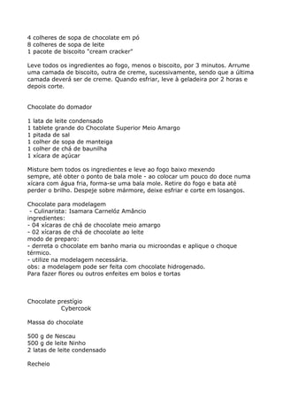 4 colheres de sopa de chocolate em pó
8 colheres de sopa de leite
1 pacote de biscoito "cream cracker"

Leve todos os ingredientes ao fogo, menos o biscoito, por 3 minutos. Arrume
uma camada de biscoito, outra de creme, sucessivamente, sendo que a última
camada deverá ser de creme. Quando esfriar, leve à geladeira por 2 horas e
depois corte.


Chocolate do domador

1   lata de leite condensado
1   tablete grande do Chocolate Superior Meio Amargo
1   pitada de sal
1   colher de sopa de manteiga
1   colher de chá de baunilha
1   xícara de açúcar

Misture bem todos os ingredientes e leve ao fogo baixo mexendo
sempre, até obter o ponto de bala mole - ao colocar um pouco do doce numa
xícara com água fria, forma-se uma bala mole. Retire do fogo e bata até
perder o brilho. Despeje sobre mármore, deixe esfriar e corte em losangos.

Chocolate para modelagem
 - Culinarista: Isamara Carnelóz Amâncio
ingredientes:
- 04 xícaras de chá de chocolate meio amargo
- 02 xícaras de chá de chocolate ao leite
modo de preparo:
- derreta o chocolate em banho maria ou microondas e aplique o choque
térmico.
- utilize na modelagem necessária.
obs: a modelagem pode ser feita com chocolate hidrogenado.
Para fazer flores ou outros enfeites em bolos e tortas



Chocolate prestígio
           Cybercook

Massa do chocolate

500 g de Nescau
500 g de leite Ninho
2 latas de leite condensado

Recheio
 