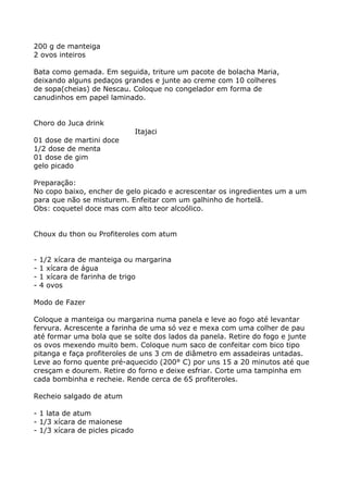 200 g de manteiga
2 ovos inteiros

Bata como gemada. Em seguida, triture um pacote de bolacha Maria,
deixando alguns pedaços grandes e junte ao creme com 10 colheres
de sopa(cheias) de Nescau. Coloque no congelador em forma de
canudinhos em papel laminado.


Choro do Juca drink
                                Itajaci
01 dose de martini doce
1/2 dose de menta
01 dose de gim
gelo picado

Preparação:
No copo baixo, encher de gelo picado e acrescentar os ingredientes um a um
para que não se misturem. Enfeitar com um galhinho de hortelã.
Obs: coquetel doce mas com alto teor alcoólico.


Choux du thon ou Profiteroles com atum


-   1/2 xícara de manteiga ou margarina
-   1 xícara de água
-   1 xícara de farinha de trigo
-   4 ovos

Modo de Fazer

Coloque a manteiga ou margarina numa panela e leve ao fogo até levantar
fervura. Acrescente a farinha de uma só vez e mexa com uma colher de pau
até formar uma bola que se solte dos lados da panela. Retire do fogo e junte
os ovos mexendo muito bem. Coloque num saco de confeitar com bico tipo
pitanga e faça profiteroles de uns 3 cm de diâmetro em assadeiras untadas.
Leve ao forno quente pré-aquecido (200° C) por uns 15 a 20 minutos até que
cresçam e dourem. Retire do forno e deixe esfriar. Corte uma tampinha em
cada bombinha e recheie. Rende cerca de 65 profiteroles.

Recheio salgado de atum

- 1 lata de atum
- 1/3 xícara de maionese
- 1/3 xícara de picles picado
 
