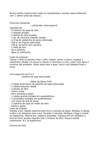 Numa vasilha misture bem todos os ingredientes e recheie cada profiterole
com 1 colher (chá) da mistura.


Chucrute camponês
                    - culinarista: anka popovik
ingredientes
- 4 colheres de sopa de óleo
- 3 cebolas picadas
- 3 dentes de alho picados
- 1 kg. de chucrute (repolho azedo)
- 1/2 kg de costelinha de porco defumada
- 250 g. de lingüiça defumada
- 150 g. de bacon sem gordura
- 1 folha de loro
- sal e pimenta
- água (o suficiente)

modo de preparar:
colocar o óleo na panela, fritar o alho, cebola. juntar o bacon, lingüiça e
costelinha, refogar um pouco e colocar o chucrute e o loro, cobrir com água e
cozinhar até amolecer. deixe secar bem a água. servir com batatas fritas e
arroz.


Churrasquinho de P.V.T.
           proteina de soja texturizada

                   - Kélsia de Abreu Grilli
- 2 copos americanos de proteína de soja texturizada
- 1 cebola pequena ralada
- 3 dentes de alho
- Cheiro verde
- Sal e pimenta a gosto
- 1 cebola grande cortada em quadradinhos
- 2 pimentões cortados em quadradinhos
- 1/2 xícara de chá de shoyo
- 3 colheres de sopa de molho de alho
- Azeite a gosto
modo de preparo
Hidrate o pvt. Depois esprema para tirar o excesso de água. Refogue a cebola,
o alho e os temperos com o pvt. Durante 3 minutos. Desligue o fogo e monte
os espetinhos. Alterne pvt, cebola e pimentão. Coloque em um refratário e
leve ao forno quente regando com a mistura de alho, shoyo e azeite.
rendimento: 8 a 10 espetinhos

Churros da Itaci
 