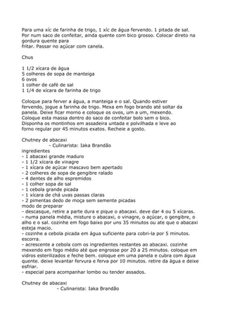 Para uma xíc de farinha de trigo, 1 xíc de água fervendo. 1 pitada de sal.
Por num saco de confeitar, ainda quente com bico grosso. Colocar direto na
gordura quente para
fritar. Passar no açúcar com canela.

Chus

1   1/2 xícara de água
5   colheres de sopa de manteiga
6   ovos
1   colher de café de sal
1   1/4 de xícara de farinha de trigo

Coloque para ferver a água, a manteiga e o sal. Quando estiver
fervendo, jogue a farinha de trigo. Mexa em fogo brando até soltar da
panela. Deixe ficar morno e coloque os ovos, um a um, mexendo.
Coloque esta massa dentro do saco de confeitar bolo sem o bico.
Disponha os montinhos em assadeira untada e polvilhada e leve ao
forno regular por 45 minutos exatos. Recheie a gosto.

Chutney de abacaxi
             - Culinarista: Iaka Brandão
ingredientes
- 1 abacaxi grande maduro
- 1 1/2 xícara de vinagre
- 1 xícara de açúcar mascavo bem apertado
- 2 colheres de sopa de gengibre ralado
- 4 dentes de alho espremidos
- 1 colher sopa de sal
- 1 cebola grande picada
- 1 xícara de chá uvas passas claras
- 2 pimentas dedo de moça sem semente picadas
modo de preparar
- descasque, retire a parte dura e pique o abacaxi. deve dar 4 ou 5 xícaras.
- numa panela média, misture o abacaxi, o vinagre, o açúcar, o gengibre, o
alho e o sal. cozinhe em fogo baixo por uns 35 minutos ou ate que o abacaxi
esteja macio.
- cozinhe a cebola picada em água suficiente para cobri-la por 5 minutos.
escorra.
- acrescente a cebola com os ingredientes restantes ao abacaxi. cozinhe
mexendo em fogo médio até que engrosse por 20 a 25 minutos. coloque em
vidros esterilizados e feche bem. coloque em uma panela e cubra com água
quente. deixe levantar fervura e ferva por 10 minutos. retire da água e deixe
esfriar.
- especial para acompanhar lombo ou tender assados.

Chutney de abacaxi
              - Culinarista: Iaka Brandão
 