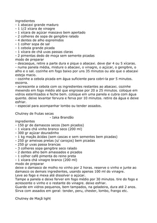 ingredientes
- 1 abacaxi grande maduro
- 1 1/2 xícara de vinagre
- 1 xícara de açúcar mascavo bem apertado
- 2 colheres de sopa de gengibre ralado
- 4 dentes de alho espremidos
- 1 colher sopa de sal
- 1 cebola grande picada
- 1 xícara de chá uvas passas claras
- 2 pimentas dedo de moça sem semente picadas
modo de preparar
- descasque, retire a parte dura e pique o abacaxi. deve dar 4 ou 5 xícaras.
- numa panela média, misture o abacaxi, o vinagre, o açúcar, o gengibre, o
alho e o sal. cozinhe em fogo baixo por uns 35 minutos ou ate que o abacaxi
esteja macio.
- cozinhe a cebola picada em água suficiente para cobri-la por 5 minutos.
escorra.
- acrescente a cebola com os ingredientes restantes ao abacaxi. cozinhe
mexendo em fogo médio até que engrosse por 20 a 25 minutos. coloque em
vidros esterilizados e feche bem. coloque em uma panela e cubra com água
quente. deixe levantar fervura e ferva por 10 minutos. retire da água e deixe
esfriar.
- especial para acompanhar lombo ou tender assados.

Chutney de frutas secas
                      - Iaka Brandão
ingredientes
- 150 gr de damascos secos (bem picados)
- 1 xícara chá vinho branco seco (200 ml)
- 300 gr açúcar douradinho
- 1 kg maçãs ácidas (sem cascas e sem sementes bem picadas)
- 250 gr ameixas pretas (s/ caroços) bem picadas
- 250 gr uvas passa brancas
- 3 colheres sopa gengibre seco ralado
- 2 dentes alho bem amassados e picados
- 1 colher café pimenta do reino preta
- 1 xícara chá vinagre branco (200 ml)
modo de preparar
deixe o damasco de molho no vinho por 2 horas. reserve o vinho e junte ao
damasco os demais ingredientes, usando apenas 100 ml do vinagre.
Leve ao fogo e mexa até dissolver o açúcar.
Tampe a panela e deixe ferver em fogo médio por 30 minutos. tire do fogo e
acrescente o vinho e o restante do vinagre. deixe esfriar.
Guarde em vidros pequenos, bem tampados, na geladeira, dura até 2 anos.
Sirva com assados em geral: tender, peru, chester, lombo, frango etc.

Chutney de Maçã light
 