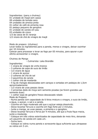 Ingredientes: (para o chutney)
01 unidade de maçã sem casca
08 unidades de tomate seco
04 unidades de ameixa preta
01 colher de café de pimenta rosa
01 pedaço pequeno de gengibre
01 unidade de canela em pau
03 unidades de cravo
1/3 da casca de 01 laranja
1/2 xícara de chá de vinagre de maçã


Modo de preparo: (chutney)
Levar todos os ingredientes para a panela, menos o vinagre, deixar cozinhar
por 10 minutos.
Colocar para processar e levar ao fogo por 05 minutos, para apurar e por
último acrescentar o vinagre.

Chutney de Manga
                 - Culinarista: Laka Brandão
Ingredientes:
- 1 xícara de vinagre de vinho branco
- 3 colheres de sopa de suco de limão
- 1/2 xícara de água
- 1 xícara de açúcar
- 2 colheres de chá de sal
- 3 pauzinhos de canela
- 1 colher chá de mostarda
- 4 kg de mangas descascadas sem caroços e cortadas em pedaços de 1,5cm
aproximadamente
- 1/2 xícara de uvas passas claras
- 3 pimentas dedo de moça sem semente picadas (se forem grandes use
somente duas)
- 1 colher sopa de gengibre fresco descascado ralado
Modo de Preparo:
- Numa panela com capacidade de 6 litros misture o vinagre, o suco de limão,
a água, o açúcar, o sal e a canela.
- Cozinhe em fogo moderado até que o açúcar esteja dissolvido.
- Deixe levantar fervura e cozinhe em fogo forte por 2 minutos.
- Junte a manga, as uvas passas, a pimenta e o gengibre.
- Deixe levantar fervura e ferva por 4 minutos, até que a fruta fique macia,
junte a mostarda.
- Coloque em três vidros esterilizados de capacidade de meio litro, deixando
um pauzinho de canela em cada um.
- Feche bem.
- Coloque os vidros numa panela e acrescente água suficiente que ultrapasse
os vidros em 5 cm.
 