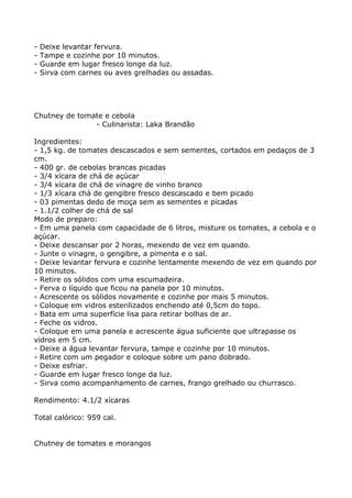 -   Deixe levantar fervura.
-   Tampe e cozinhe por 10 minutos.
-   Guarde em lugar fresco longe da luz.
-   Sirva com carnes ou aves grelhadas ou assadas.




Chutney de tomate e cebola
               - Culinarista: Laka Brandão

Ingredientes:
- 1,5 kg. de tomates descascados e sem sementes, cortados em pedaços de 3
cm.
- 400 gr. de cebolas brancas picadas
- 3/4 xícara de chá de açúcar
- 3/4 xícara de chá de vinagre de vinho branco
- 1/3 xícara chá de gengibre fresco descascado e bem picado
- 03 pimentas dedo de moça sem as sementes e picadas
- 1.1/2 colher de chá de sal
Modo de preparo:
- Em uma panela com capacidade de 6 litros, misture os tomates, a cebola e o
açúcar.
- Deixe descansar por 2 horas, mexendo de vez em quando.
- Junte o vinagre, o gengibre, a pimenta e o sal.
- Deixe levantar fervura e cozinhe lentamente mexendo de vez em quando por
10 minutos.
- Retire os sólidos com uma escumadeira.
- Ferva o líquido que ficou na panela por 10 minutos.
- Acrescente os sólidos novamente e cozinhe por mais 5 minutos.
- Coloque em vidros esterilizados enchendo até 0,5cm do topo.
- Bata em uma superfície lisa para retirar bolhas de ar.
- Feche os vidros.
- Coloque em uma panela e acrescente água suficiente que ultrapasse os
vidros em 5 cm.
- Deixe a água levantar fervura, tampe e cozinhe por 10 minutos.
- Retire com um pegador e coloque sobre um pano dobrado.
- Deixe esfriar.
- Guarde em lugar fresco longe da luz.
- Sirva como acompanhamento de carnes, frango grelhado ou churrasco.

Rendimento: 4.1/2 xícaras

Total calórico: 959 cal.


Chutney de tomates e morangos
 