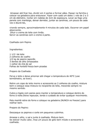 Amassar até ficar liso, dividir em 4 partes e formar pães. Passar na farinha e
colocar na geladeira para endurecer. Fazer com cada um deles 1 rolo de 2 a 3
cm de diâmetro. Cortar em rodelas de 2cm de espessura. Levar ao fogo uma
panela com manteiga, deixar derreter, juntar as carolinas, um pouco de cada
vez e dourá-las,

virando sempre, aproximadamente 4 minutos de cada lado. Escorrer em papel
absorvente.
 Diluir o creme de leite com limão.
Servir as carolinas com o creme à parte.


Coalhada com Pepino


Ingredientes:

1 1/2 l de leite
2 colheres de coalho
1/2 kg de pepino japonês
3 dentes de alho amassados
1 colher de chá de sal
Folhas de hortelã fresca bem picadas

Preparo da Coalhada:

Ferva o leite e deixe amornar até chegar a temperatura de 40°C (use
termômetro, se tiver).

Retire um copo do leite morno e acrescente as 2 colheres do coalho, misture
bem e coloque essa mistura no recipiente do leite, mexendo sempre no
mesmo sentido.

Cubra a tigela com panos para manter a temperatura e coloque dentro do
forno à noite.Deixe repousar, tendo o cuidado de evitar qualquer movimento.

Pela manhã retire do forno e coloque na geladeira (NUNCA no freezer) para
resfriar bem.

Preparo do Pepino:

Descasque os pepinos e corte em pequenos cubinhos.

Amasse o alho, o sal e junte à coalhada. Misture bem.
Se estiver muito calor, moa um pouco de gelo bem miúdo e acrescente à
coalhada.
 