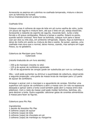 Acrescente os pepinos em cubinhos na coalhada temperada, misture e decore
com as folhinhas de hortelã.
Sirva imediatamente em pratos fundos.


Coalhada Síria

Coloque umas 4 colheres de sopa de leite em pó numa vasilha de vidro, junte
um pouco de iogurte e misture bem, até que o leite em pó, esteja dissolvido.
Acrescente o restante do copinho de iogurte, mexendo bem. Junte o leite
fervido a 45 graus centígrados. Misture e tampe a vasilha. Estará no ponto,
quando estiver cremosa. Para fazer as bolinhas, coloque num pano e deixe
coar por dois ou três dias, em ambiente refrigerado. Depois, faça as bolinhas e
deixe de molho em azeite ou mistura de óleo e azeite. Se quiser, apenas, uma
coalhada mais dura que o normal, deixe menos, coando, mas sempre em lugar
fresco, ou na geladeira.


Cobertura de Marzipan para Tortas
                Cybercook

(receita traduzida de um livro alemão)

- 250 g de marzipan (receita no site)
- 125 g de açúcar de confeiteiro peneirado
- 20 ml de aguardente de cerejas (pode ser substituída por rum ou conhaque)

Obs.: você pode aumentar ou diminuir a quantidade de cobertura, observando
a seguinte proporção: uma parte da massa bruta de marzipan para 1/2 parte
de açúcar de confeiteiro.

Amassar o açúcar com o marzipan e a aguardente de cerejas. Polvilhar uma
superfície com açúcar de confeiteiro e abrir a massa com um rolo na espessura
desejada e aplicar sobre a torta (você também pode abrir a massa entre dois
plásticos). Com o resto da massa você pode moldar bichinhos, bolinhas, etc,
para decorar a torta. Outra sugestão: adicionar gotas de corantes alimentícios
à massa para fazer as figuras.


Cobertura para Plic Plac

Ingredientes
1 pacote de biscoitos Plic Plac
6 colheres (sopa) de açúcar
6 colheres (sopa) de leite
6 colheres (sopa) de chocolate em pó
3 colheres (sopa) de manteiga ou margarina
 