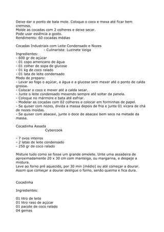 Deixe dar o ponto de bala mole. Coloque o coco e mexa até ficar bem
cremoso.
Molde as cocadas com 2 colheres e deixe secar.
Pode usar essência a gosto.
Rendimento: 60 cocadas médias

Cocadas Industriais com Leite Condensado e Nozes
                  - Culinarista: Luzinete Veiga
Ingredientes:
- 600 gr de açúcar
- 01 copo americano de água
- 01 colher de sopa de glucose
- 01 kg de coco ralado
- 01 lata de leite condensado
Modo de preparo:
- Levar ao fogo o açúcar, a água e a glucose sem mexer até o ponto de calda
grossa.
- Colocar o coco e mexer até a calda secar.
- Junte o leite condensado mexendo sempre até soltar da panela.
- Coloque no mármore e bata até esfriar.
- Modelar as cocadas com 02 colheres e colocar em forminhas de papel.
- Se quiser com nozes, divida a massa depois de fria e junte 01 xícara de chá
de nozes moídas.
- Se quiser com abacaxi, junte o doce de abacaxi bem seco na metade da
massa.

Cocadinha Assada
                Cybercook

- 7 ovos inteiros
- 2 latas de leite condensado
- 250 gr de coco ralado

Misture tudo como se fosse um grande omelete. Unte uma assadeira de
aproximadamente 20 x 30 cm com manteiga, ou margarina, e despeje a
mistura.
Leve ao forno pré aquecido, por 30 min (médio) ou até começar a dourar.
Assim que começar a dourar desligue o forno, senão queima e fica dura.


Cocadinha

Ingredientes:

01   litro de leite
01   litro raso de açúcar
01   pacote de coco ralado
04   gemas
 