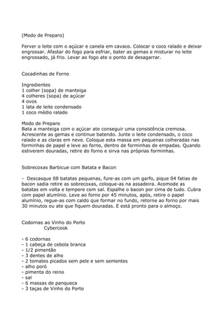 (Modo de Preparo)

Ferver o leite com o açúcar e canela em cavaco. Colocar o coco ralado e deixar
engrossar. Afastar do fogo para esfriar, bater as gemas e misturar no leite
engrossado, já frio. Levar ao fogo ate o ponto de desagarrar.


Cocadinhas de Forno

Ingredientes
1 colher (sopa) de manteiga
4 colheres (sopa) de açúcar
4 ovos
1 lata de leite condensado
1 coco médio ralado

Modo de Preparo
Bata a manteiga com o açúcar ate conseguir uma consistência cremosa.
Acrescente as gemas e continue batendo. Junte o leite condensado, o coco
ralado e as claras em neve. Coloque esta massa em pequenas colheradas nas
forminhas de papel e leve ao forno, dentro de forminhas de empadas. Quando
estiverem douradas, retire do forno e sirva nas próprias forminhas.


Sobrecoxas Barbicue com Batata e Bacon

- Descasque 08 batatas pequenas, fure-as com um garfo, pique 04 fatias de
bacon sadia retire as sobrecoxas, coloque-as na assadeira. Acomode as
batatas em volta e tempere com sal. Espalhe o bacon por cima de tudo. Cubra
com papel alumínio. Leve ao forno por 45 minutos, após, retire o papel
alumínio, regue-as com caldo que formar no fundo, retorne ao forno por mais
30 minutos ou ate que fiquem douradas. E está pronto para o almoço.


Codornas ao Vinho do Porto
         Cybercook

-   6 codornas
-   1 cabeça de cebola branca
-   1/2 pimentão
-   3 dentes de alho
-   2 tomates picados sem pele e sem sementes
-   alho poró
-   pimenta do reino
-   sal
-   6 massas de panqueca
-   3 taças de Vinho do Porto
 