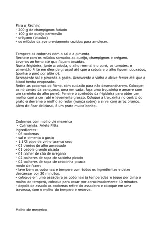 Para o Recheio:
- 200 g de champignon fatiado
- 100 g de queijo parmesão
- orégano (pitadas)
- os miúdos da ave previamente cozidos para amolecer.


Tempere as codornas com o sal e a pimenta.
Recheie com os miúdos somados ao queijo, champignon e orégano.
Leve-as ao forno até que fiquem assadas.
Numa frigideira, junte a cebola, o alho normal e o poró, os tomates, o
pimentão Frite em óleo de girassol até que a cebola e o alho fiquem dourados,
(ponha o poró por último).
Acrescente sal e pimenta a gosto. Acrescente o vinho e deixe ferver até que o
álcool tenha evaporado.
Retire as codornas do forno, com cuidado para não desmancharem. Coloque-
as no centro da panqueca, uma em cada, faça uma trouxinha e amarre com
um raminho do alho porró. Peneire o conteúdo da frigideira para obter um
molho com a cor rubi e levemente grosso. Coloque a trouxinha no centro do
prato e derrame o molho ao redor (nunca sobre) e sirva com arroz branco.
Além de ficar delicioso, é um prato muito bonito.



Codornas com molho de mexerica
 - Culinarista: Arlete Pitta
ingredientes:
- 06 codornas
- sal e pimenta a gosto
- 1.1/2 copo de vinho branco seco
- 03 dentes de alho amassado
- 01 cebola grande picada
- 01 colher de chá de orégano
- 02 colheres de sopa de salsinha picada
- 02 colheres de sopa de cebolinha picada
modo de fazer:
- lave bem as codornas e tempere com todos os ingredientes e deixe
descansar por 30 minutos.
- coloque em uma assadeira as codornas já temperadas e jogue por cima o
molho do tempero, coloque para assar por aproximadamente 40 minutos.
- depois de assado as codornas retire da assadeira e coloque em uma
travessa, com o molho do tempero e reserve.




Molho de mexerica
 