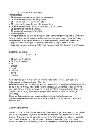 - Culinarista: Arlete Pitta
ingredientes:
- 01 xícara de suco de mexerica concentrado
- 01 xícara de chá de caldo de galinha
- 01 xícara de chá de creme de leite
- 02 colheres de sopa de suco de laranja lima
- 01 xícara de chá do molho do tempero que foi coado
- 01 colher de sopa de manteiga
- 02 xícaras de gomo de mexerica
modo de preparo:
- leve para ferver o suco de mexerica com caldo de galinha junte o creme de
leite o molho que foi coado e deixe cozinhar até engrossar. retire do fogo,
acrescente o suco de laranja lima, a manteiga e os gomos de mexericas.
- pegue as codornas que já estão na travessa e regue com o molho.
- sirva com arroz , o arroz é feito com caldo de laranja, tâmaras e amêndoas.


Codornas Deliciosas
                 Cybercook

-   01 quilo de Codornas
-   01 lata de cerveja
-   sal
-   cebola
-   bacon
-   tomate
-   sálvia
-   tabasco

As Codornas devem ficar em um molho feito pela cerveja, sal, cebola e
tabasco por mais ou menos 12 horas.
Frite levemente as codornas no Bacon, reservando o molho do preparo inicial e
os bacons da fritura. Após esta fritura, coloque as Codornas junto ao molho
em uma panela grande e deixe ferver até amolecerem as mesmas (mais ou
menos 30 minutos), no final do preparo coloque as folhas de sálvia (à
vontade).
Sirva as Codornas em um prato fundo, acompanhada de polenta
(preferencialmente branca) e uma salada verde com os bacons que foram
reservados.


Coelho à Espanhola

Corte os coelhos nas juntas, como se fosse um frango. Tempere a gosto, com
sal, alho, segurelha, algumas folhinhas de alecrim, salsa picadinha, vinho
branco. Deixe por umas duas horas na vinha d'alhos. Leve ao forno, coberto
com papel alumínio por 30 minutos. Descubra, espalhe, por cima, uma
camada de rodelas de cebola, outra de pimentões vermelhos e, por cima de
 