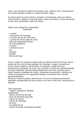 tudo, uma camada de rodelas de tomates, finas. Volte ao forno. Asse até que
os tomates estejam cozidos e o coelho também, lógico.

Se quiser assar de outra maneira, tempere normalmente, deixe na mesma
vinha d'alhos e, depois, na hora de assar, cubra com bacon. A carne de coelho
é mais seca, lembrando o peito de frango.


Coelho com alcaparras e cogumelos
                Cybercook

-   1 coelho
-   120 gramas de manteiga
-   2 xícaras de chá de vinho tinto
-   1 xícara de chá de caldo de carne
-   200 g de cogumelos frescos
-   25 g de alcaparras
-   5 cravos
-   2 folhas de louro
-   sal
-   pimenta
-   tomilho
-   farinha de trigo


Corte o coelho em pedaços e passe cada um deles na farinha de trigo. Numa
panela de ferro doure esses pedaços na manteiga. A seguir, acrescente o
vinho e deixe evaporar, adicionando, em seguida, o caldo de carne.
Acrescente os temperos, as ervas, sal, pimenta e cozinhe em panela tampada,
em fogo moderado, durante aproximadamente uma hora. Quando estiver
macio, separe os pedaços de coelho, mantendo-os aquecidos, e adicione ao
molho as alcaparras e os cogumelos fatiados. Cozinhe por dez minutos,
aproximadamente.
Devolva o coelho à panela, deixe ferver e sirva em travessa previamente
aquecida, acompanhado de arroz branco e um bom vinho tinto. Receita para 4
pessoas.


Coka espanhola
 - Padeiro: Benjamim Abrahão
ingredientes:
- 500 gr de farinha de trigo
- 50 gr de fermento para pão
- 100 gr de açúcar
- 100 gr de manteiga
- 02 ovos
- 01 pitada de sal
- 100 gr de frutas cristalizadas picadas
 